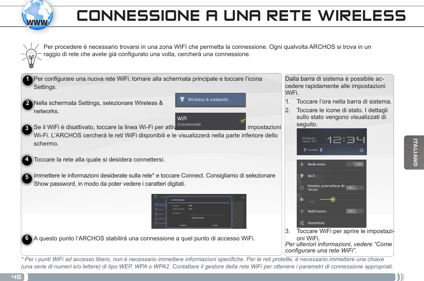 45wwwITALIANOPer configurare una nuova rete WiFi, tornare alla schermata principale e toccare l’icona Settings.   Nella schermata Settings, selezionare Wireless &amp;  networks. Se il WiFi è disattivato, toccare la linea Wi-Fi per attivarla. Selezionare quindi le impostazioni Wi-Fi. L’ARCHOS cercherà le reti WiFi disponibili e le visualizzerà nella parte inferiore dello schermo.   Toccare la rete alla quale si desidera connettersi. Immettere le informazioni desiderate sulla rete* e toccare Connect. Consigliamo di selezionare Show password, in modo da poter vedere i caratteri digitati.   A questo punto l’ARCHOS stabilirà una connessione a quel punto di accesso WiFi.Caricamento della batteriaPrima di utilizzare il dispositivo ARCHOS per la prima volta, caricare completamente la batteria:Collegare il cavo USB in dotazione all’ARCHOS e all’alimentatore USB in dotazione. Inserire l’alimentatore USB in una presa a muro (modello con memoria Flash). IMPORTANTE: per ricaricare il dispositivo, usare solo il cavo USB in dotazione. NON aspettarsi che il dispositivo si ricarichi corret-tamente quando è collegato al computer.OPPURE, collegare il cavo di alimentazione in dotazione all’ARCHOS e a una presa a muro (modello con disco rigido).  Il dispositivo ARCHOS si accenderà e inizierà a ricaricarsi. Mentre la batteria si ricarica, la spia dell’indicatore di ricarica è accesa. Una volta completata la ricarica, essa lampeggerà.  IMPORTANTE: quando la batteria è completamente scarica e si collega il dispositivo, la spia dell’indicatore di ricarica si accende e inizia a lampeggiare. Se la spia dell’indicatore di ricarica lampeggia rapidamente, significa che il dispositivo si sta ricaricando, ma non dispone ancora di energia sufficiente ad avviarsi. Questa ricarica con il dispositivo spento potrebbe durare a lungo. Quando il dispositivo è sufficientemente carico per avviarsi, si accenderà e visualizzerà il logo di avvio ARCHOS.123456Dalla barra di sistema è possibile ac-cedere rapidamente alle impostazioni WiFi.1.  Toccare l’ora nella barra di sistema.2.  Toccare le icone di stato. I dettagli sullo stato vengono visualizzati di seguito.3.  Toccare WiFi per aprire le impostazi-oni WiFi.Per ulteriori informazioni, vedere “Come congurare una rete WiFi”.CONNESSIONE A UNA RETE WIRELESS Per procedere è necessario trovarsi in una zona WIFI che permetta la connessione. Ogni qualvolta ARCHOS si trova in un raggio di rete che avete già configurato una volta, cercherà una connessione.* Per i punti WiFi ad accesso libero, non è necessario immettere informazioni specifiche. Per le reti protette, è necessario immettere una chiave (una serie di numeri e/o lettere) di tipo WEP, WPA o WPA2. Contattare il gestore della rete WiFi per ottenere i parametri di connessione appropriati.