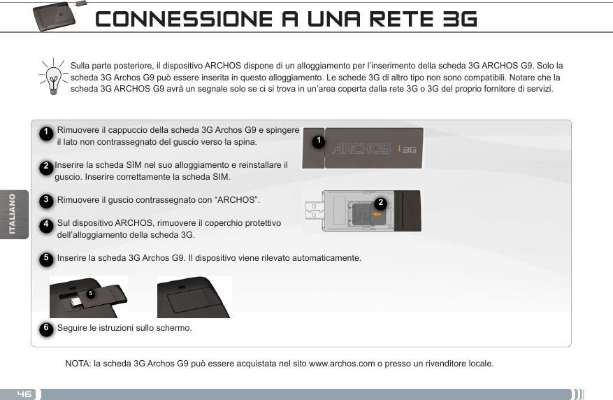 46512ITALIANOCONNESSIONE A UNA RETE 3G► See the full manual for further information about the interface.Sulla parte posteriore, il dispositivo ARCHOS dispone di un alloggiamento per l’inserimento della scheda 3G ARCHOS G9. Solo la scheda 3G Archos G9 può essere inserita in questo alloggiamento. Le schede 3G di altro tipo non sono compatibili. Notare che la scheda 3G ARCHOS G9 avrà un segnale solo se ci si trova in un’area coperta dalla rete 3G o 3G del proprio fornitore di servizi.      Rimuovere il cappuccio della scheda 3G Archos G9 e spingere      il lato non contrassegnato del guscio verso la spina.     Inserire la scheda SIM nel suo alloggiamento e reinstallare il      guscio. Inserire correttamente la scheda SIM.      Rimuovere il guscio contrassegnato con “ARCHOS”.          Sul dispositivo ARCHOS, rimuovere il coperchio protettivo       dell’alloggiamento della scheda 3G.     Inserire la scheda 3G Archos G9. Il dispositivo viene rilevato automaticamente.                Seguire le istruzioni sullo schermo.NOTA: la scheda 3G Archos G9 può essere acquistata nel sito www.archos.com o presso un rivenditore locale.245631