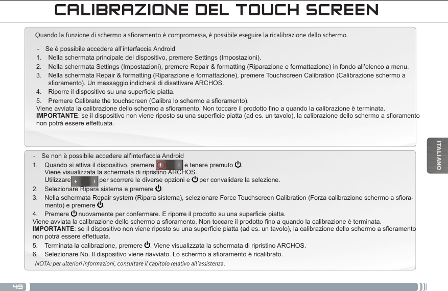 49ITALIANOCALIBRAZIONE DEL TOUCH SCREENQuando la funzione di schermo a soramento è compromessa, è possibile eseguire la ricalibrazione dello schermo.  - Se è possibile accedere all’interfaccia Android1.  Nella schermata principale del dispositivo, premere Settings (Impostazioni).2.  Nella schermata Settings (Impostazioni), premere Repair &amp; formatting (Riparazione e formattazione) in fondo all’elenco a menu.3.  Nella schermata Repair &amp; formatting (Riparazione e formattazione), premere Touchscreen Calibration (Calibrazione schermo a soramento).UnmessaggioindicheràdidisattivareARCHOS.4.  Riporreildispositivosuunasuperciepiatta.5.  PremereCalibratethetouchscreen(Calibraloschermoasoramento).Vieneavviatalacalibrazionedelloschermoasoramento.Nontoccareilprodottonoaquandolacalibrazioneèterminata.IMPORTANTE:seildispositivononvieneripostosuunasuperciepiatta(ades.untavolo),lacalibrazionedelloschermoasoramentonon potrà essere effettuata. - Se non è possibile accedere all’interfaccia Android1.  Quando si attiva il dispositivo, premere                 e tenere premuto  . Viene visualizzata la schermata di ripristino ARCHOS. Utilizzare                per scorrere le diverse opzioni e   per convalidare la selezione.2.  Selezionare Ripara sistema e premere  .3.  NellaschermataRepairsystem(Riparasistema),selezionareForceTouchscreenCalibration(Forzacalibrazioneschermoasora-mento) e premere  .4.  Premere  nuovamenteperconfermare.Eriporreilprodottosuunasuperciepiatta.Vieneavviatalacalibrazionedelloschermoasoramento.Nontoccareilprodottonoaquandolacalibrazioneèterminata.IMPORTANTE:seildispositivononvieneripostosuunasuperciepiatta(ades.untavolo),lacalibrazionedelloschermoasoramentonon potrà essere effettuata.5.  Terminata la calibrazione, premere  . Viene visualizzata la schermata di ripristino ARCHOS. 6.  SelezionareNo.Ildispositivovieneriavviato.Loschermoasoramentoèricalibrato.NOTA: per ulteriori informazioni, consultare il capitolo relativo all’assistenza.