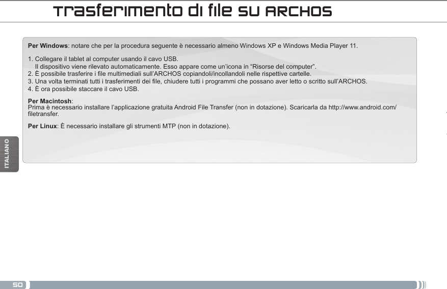 50ITALIANOPer Windows: notare che per la procedura seguente è necessario almeno Windows XP e Windows Media Player 11.1. Collegare il tablet al computer usando il cavo USB.     Il dispositivo viene rilevato automaticamente. Esso appare come un’icona in “Risorse del computer”. 2. È possibile trasferire i file multimediali sull’ARCHOS copiandoli/incollandoli nelle rispettive cartelle.  3. Una volta terminati tutti i trasferimenti dei file, chiudere tutti i programmi che possano aver letto o scritto sull’ARCHOS.  4. È ora possibile staccare il cavo USB.Per Macintosh: Prima è necessario installare l’applicazione gratuita Android File Transfer (non in dotazione). Scaricarla da http://www.android.com/filetransfer.         Per Linux: È necessario installare gli strumenti MTP (non in dotazione).Trasferimento di file su ARCHOS