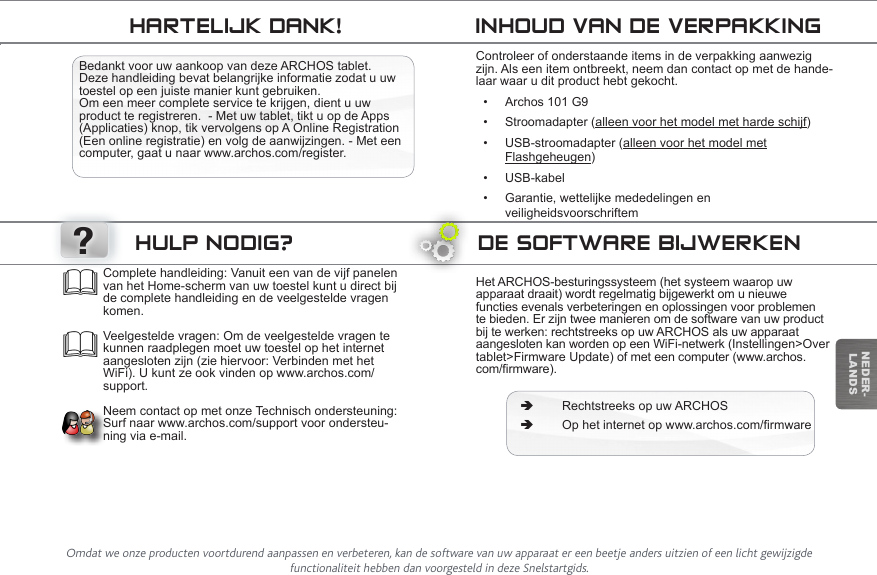 ?NEDER-LANDSTrasferimento di file su ARCHOSDE SOFTWARE BIJWERKENHet ARCHOS-besturingssysteem (het systeem waarop uw apparaat draait) wordt regelmatig bijgewerkt om u nieuwe functies evenals verbeteringen en oplossingen voor problemen te bieden. Er zijn twee manieren om de software van uw product bij te werken: rechtstreeks op uw ARCHOS als uw apparaat aangesloten kan worden op een WiFi-netwerk (Instellingen&gt;Over tablet&gt;Firmware Update) of met een computer (www.archos.com/rmware). ÄRechtstreeks op uw ARCHOS ÄOphetinternetopwww.archos.com/rmwareComplete handleiding: Vanuit een van de vijf panelen van het Home-scherm van uw toestel kunt u direct bij de complete handleiding en de veelgestelde vragen komen.  Veelgestelde vragen: Om de veelgestelde vragen te kunnen raadplegen moet uw toestel op het internet aangesloten zijn (zie hiervoor: Verbinden met het WiFi). U kunt ze ook vinden op www.archos.com/support.  Neem contact op met onze Technisch ondersteuning: Surf naar www.archos.com/support voor ondersteu-ning via e-mail.HULP NODIG?INHOUD VAN DE VERPAKKINGHARTELIJK DANK!Bedankt voor uw aankoop van deze ARCHOS tablet. Deze handleiding bevat belangrijke informatie zodat u uw toestel op een juiste manier kunt gebruiken.  Om een meer complete service te krijgen, dient u uw product te registreren.  - Met uw tablet, tikt u op de Apps (Applicaties) knop, tik vervolgens op A Online Registration (Een online registratie) en volg de aanwijzingen. - Met een computer, gaat u naar www.archos.com/register.Controleer of onderstaande items in de verpakking aanwezig zijn. Als een item ontbreekt, neem dan contact op met de hande-laar waar u dit product hebt gekocht.• Archos 101 G9• Stroomadapter (alleen voor het model met harde schijf)• USB-stroomadapter (alleen voor het model met              Flashgeheugen)• USB-kabel• Garantie, wettelijke mededelingen en                    veiligheidsvoorschriftemOmdat we onze producten voortdurend aanpassen en verbeteren, kan de software van uw apparaat er een beetje anders uitzien of een licht gewijzigde functionaliteit hebben dan voorgesteld in deze Snelstartgids.