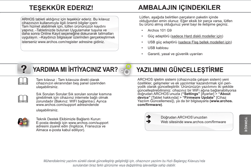 ?TÜRKÇEVoor Windows: Opgelet, onderstaande procedure vereist minstens Windows XP en Windows Media Player 11.1. Sluit uw tablet met behulp van de USB-kabel op uw computer aan.Uw toestel wordt automatisch gedetecteerd. Deze verschijnt als een pictogram op “My Computer” (Mijn computer).2. U kunt uw mediabestanden overzetten op de ARCHOS door deze in hun respectievelijke mappen te kopiëren/plakken. 3. Eenmaal al uw bestanden zijn overgezet, sluit u alle programma’s die vanuit/naar de ARCHOS zijn gelezen of geschreven. 4. Koppel de USB-kabel los.Voor Macintosh:InstalleereerstdegratisAndroidbestandsoverdracht-applicatie(nietmeegeleverd).Downloadvanhttp://www.android.com/letransfer.Voor Linux: Installeer MTP tools (niet meegeleverd). BESTANDEN OVERZETTEN OP UW ARCHOSYAZILIMINI GÜNCELLEŞTİRMEARCHOSişletimsistemi(cihazınızdaçalışansistem)yeniözellikler,gelişmelerveekyazılımlarkazandırmakiçinperi-yodikolarakgüncelleştirilir.Ürününüzünyazılımınıikişekildegüncelleştirebilirsiniz:cihazınızbirWiFiağınabağlanabiliyorsadoğrudanARCHOS’unuzla(“Settings” [Ayarlar] &gt; “About device” [Tablethakkında]&gt; “Firmware Update” [Cihaz YazılımGüncellemesi]),yadabirbilgisayarla(www.archos.com/firmware). ÄDoğrudanARCHOS’unuzdan ÄWebsitesindewww.archos.com/rmwareMühendislerimizyazılımısürekliolarakgüncelleştiripgeliştirdiğiiçin,cihazınızınyazılımıbuHızlıBaşlangıçKılavuzu’nda sunulandanbirazfarklıgörünümeveyadeğiştirilmişişlevselliğesahipolabilir.Tamkılavuz:Tamkılavuzadirektolarakcihazınızınekranındanbeşpanelüzerindenulaşabilirsiniz.  SıkSorulanSorular:Sıksorulansorularkısmınagirebilmekiçincihazınızinternetebağlıolmakzorundadır(Bakınız:WIFIbağlantısı).Ayrıcawww.archos.com/support adresindende ulaşabilirsiniz.  TeknikDestekEkibimizleBağlantıKurun:E-postadesteğiiçinwww.archos.com/supportadresiniziyaretedin(İngilizce,FransızcaveAlmaca e-posta kabul ediliyor).YARDIMA MI İHTİYACINIZ VAR?AMBALAJIN IÇINDEKILERTEŞEKKÜR EDERIZ!ARHOStabletialdığınıziçinteşekkürederiz.Bukılavuzcihazınızınkullanımıylailgiliönemlibilgileriçerir.Tamhizmetalabilmekiçin,lütfenürününüzünkaydınıyapınız.-TabletinizdebulunanUygulamalartuşunavedahasonraOnlineKayıtseçeneğinedokunaraktalimatlarıuygulayın.–Kaydınızıbilgisayarüzerindengerçekleştirmekisterseniz www.archos.com/register adresine gidiniz.Lütfen,aşağıdabelirtilenparçalarınpaketiniçindeolduğundaneminolunuz.Eğereksikbirparçavarsa,lütfenbuürünüalmışolduğunuzyerelbayiileiletişimegeçiniz.• Archos 101 G9• Güç adaptörü (sadece Hard diskli modeller için)• USB güç adaptörü (sadeceFlaşbellekmodelleriiçin)• USB kablosu• Garanti,yasalvegüvenlikuyarıları