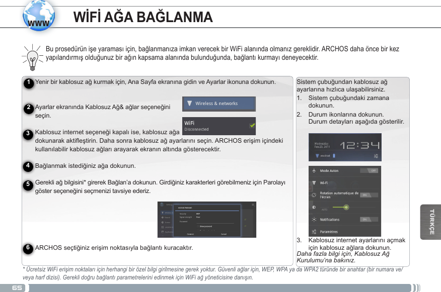 65wwwTÜRKÇEYenirbirkablosuzağkurmakiçin,AnaSayfaekranınagidinveAyarlarikonunadokunun.   AyarlarekranındaKablosuzAğ&amp;ağlarseçeneğini seçin. Kablosuzinternetseçeneğikapalıise,kablosuzağa dokunarakaktifleştirin.Dahasonrakablosuzağayarlarınıseçin.ARCHOSerişimiçindekikullanılabilirkablosuzağlarıarayarakekranınaltındagösterecektir. Bağlanmakistediğinizağadokunun. Gerekliağbilgisini*girerekBağlan’adokunun.GirdiğinizkarakterlerigörebilmeniziçinParolayıgösterseçeneğiniseçmenizitavsiyeederiz.   ARCHOSseçtiğinizerişimnoktasıylabağlantıkuracaktır.Pili Şarj EtmeARCHOScihazınızıilkkezkullanmadanönce,pilitamamenşarjedin:CihazlabirlikteverilenUSBkablosunuARCHOS’aveUSBgüçadaptörünebağlayın.USBgüçadaptörünüprizetakın(FlaşModel)ÖNEMLİ:CihazınızışarjetmekiçinsadeceürünleberaberverilenUSBkablosunukullanın.Cihazınızınbilgisayarınızabağlıhaldeykendüzgünbirşekildeşarjolmasınıbeklemeyin.VEYAverilengüçkablosunuARCHOS’aveprizetakın(HDD Model).ARCHOScihazıaçılacakveşarjolmayabaşlayacaktır.Pilşarjolurkenşarjgöstergeışığıyanar.Piltamamenşarjolduğundaışıkyanıpsönecektir.ÖNEMLİ:Piltamamenboşalmışsa,cihazınızıfişetaktığınızdaşarjgöstergesiönceyanacakdahasonrayanıpsönmeyebaşlayacaktır.Sürekliyanıpsönengöstergeışığıcihazınşarjolduğunuancakaçılmakiçinhenüzyeterligücününolmadığıanlamınagelir.Cihazkapalıdurumdaykenşarjolmasıbirazzamanalabilir.CihazyeterikadarşarjolduğundaaçılarakekrandaARCHOSbaşlangıçlogosubelirecektir.123456Sistemçubuğundankablosuzağayarlarınahızlıcaulaşabilirsiniz.1.  Sistemçubuğundakizamanadokunun.2.  Durumikonlarınadokunun. Durumdetaylarıaşağıdagösterilir.3.  Kablosuzinternetayarlarınıaçmakiçinkablosuzağlaradokunun.Daha fazla bilgi için, Kablosuz Ağ Kurulumu’na bakınız.WİFİ AĞA BAĞLANMABuprosedürünişeyaramasıiçin,bağlanmanızaimkanverecekbirWiFialanındaolmanızgereklidir.ARCHOSdahaöncebirkezyapılandırmışolduğunuzbirağınkapsamaalanındabulunduğunda,bağlantıkurmayıdeneyecektir.* Ücretsiz WiFi erişim noktaları için herhangi bir özel bilgi girilmesine gerek yoktur. Güvenli ağlar için, WEP, WPA ya da WPA2 türünde bir anahtar (bir numara ve/veya harf dizisi). Gerekli doğru bağlantı parametrelerini edinmek için WiFi ağ yöneticisine danışın.