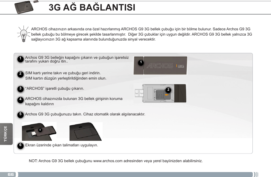 66512TÜRKÇE3G AĞ BAĞLANTISI► See the full manual for further information about the interface.ARCHOScihazınızınarkasındaonaözelhazırlanmışARCHOSG93Gbellekçubuğuiçinbirbölmebulunur.SadeceArchosG93Gbellekçubuğububölmeyegirecekşekildetasarlanmıştır.Diğer3Gçubuklariçinuygundeğildir.ARCHOSG93Gbellekyalnızca3Gsağlayıcınızın3Gağkapsamaalanındabulunduğunuzdasinyalverecektir.      ArchosG93Gbelleğinkapağınıçıkarınveçubuğunişaretsiz tarafınıyukarıdoğruitin..SIMkartıyerinetakınveçubuğugeriindirin. SIMkartındüzgünyerleştirildiğindeneminolun. “ARCHOS”işaretliçubuğuçıkarın. ARCHOScihazınızdabulunan3Gbellekgirişininkoruma kapağınıkaldırınArchosG93Gçubuğunuzutakın.Cihazotomatikolarakalgılanacaktır.           Ekranüzerindeçıkantalimatlarıuygulayın.NOT:ArchosG93Gbellekçubuğunuwww.archos.comadresindenveyayerelbayiinizdenalabilirsiniz.245631