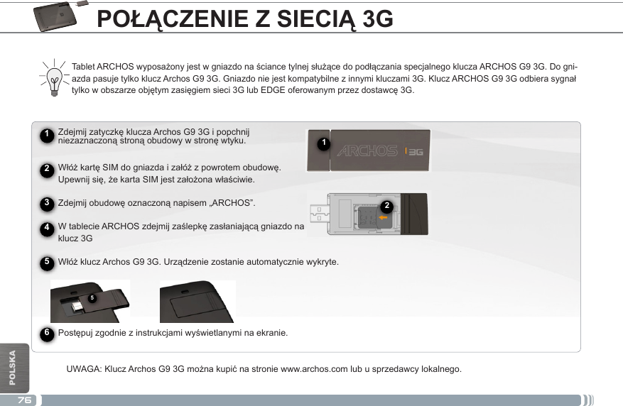 76512POLSKAPOŁĄCZENIE Z SIECIĄ 3G► See the full manual for further information about the interface.TabletARCHOSwyposażonyjestwgniazdonaściancetylnejsłużącedopodłączaniaspecjalnegokluczaARCHOSG93G.Dogni-azdapasujetylkokluczArchosG93G.Gniazdoniejestkompatybilnezinnymikluczami3G.KluczARCHOSG93Godbierasygnałtylkowobszarzeobjętymzasięgiemsieci3GlubEDGEoferowanymprzezdostawcę3G.      ZdejmijzatyczkękluczaArchosG93Gipopchnij niezaznaczonąstronąobudowywstronęwtyku.WłóżkartęSIMdogniazdaizałóżzpowrotemobudowę. Upewnijsię,żekartaSIMjestzałożonawłaściwie. Zdejmijobudowęoznaczonąnapisem„ARCHOS”. WtablecieARCHOSzdejmijzaślepkęzasłaniającągniazdona      klucz 3GWłóżkluczArchosG93G.Urządzeniezostanieautomatyczniewykryte.           Postępujzgodniezinstrukcjamiwyświetlanyminaekranie.UWAGA:KluczArchosG93Gmożnakupićnastroniewww.archos.comlubusprzedawcylokalnego.245631