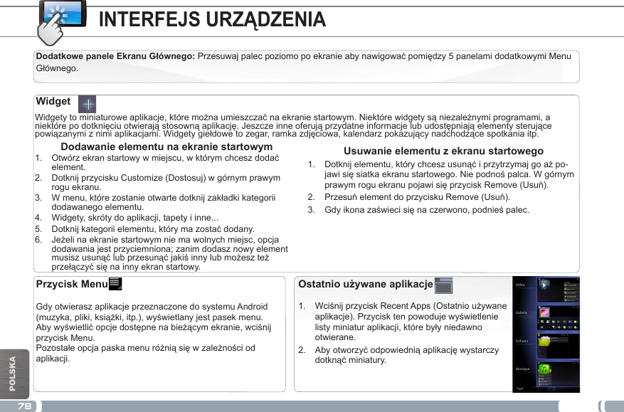 78POLSKAINTERFEJS URZĄDZENIADodatkowe panele Ekranu Głównego: Przesuwajpalecpoziomopoekranieabynawigowaćpomiędzy5panelamidodatkowymiMenuGłównego.Widgetytominiaturoweaplikacje,któremożnaumieszczaćnaekraniestartowym.Niektórewidgetysąniezależnymiprogramami,aniektórepodotknięciuotwierająstosownąaplikację.Jeszczeinneoferująprzydatneinformacjelubudostępniająelementysterującepowiązanymiznimiaplikacjami.Widgetygiełdowetozegar,ramkazdjęciowa,kalendarzpokazującynadchodzącespotkaniaitp.Usuwanie elementu z ekranu startowego1.  Dotknijelementu,którychceszusunąćiprzytrzymajgoażpo-jawisięsiatkaekranustartowego.Niepodnośpalca.WgórnymprawymroguekranupojawisięprzyciskRemove(Usuń).2.  PrzesuńelementdoprzyciskuRemove(Usuń).3.  Gdyikonazaświecisięnaczerwono,podnieśpalec. Dodawanie elementu na ekranie startowym1.  Otwórzekranstartowywmiejscu,wktórymchceszdodaćelement.2.  Dotknij przycisku Customize (Dostosuj) w górnym prawym rogu ekranu.3.  Wmenu,którezostanieotwartedotknijzakładkikategoriidodawanego elementu.4.  Widgety, skróty do aplikacji, tapety i inne...5.  Dotknijkategoriielementu,którymazostaćdodany.6.  Jeżelinaekraniestartowymniemawolnychmiejsc,opcjadodawania jest przyciemniona; zanim dodasz nowy element musiszusunąćlubprzesunąćjakiśinnylubmożeszteżprzełączyćsięnainnyekranstartowy.WidgetOstatnio używane aplikacje1.  WciśnijprzyciskRecentApps(Ostatnioużywaneaplikacje).Przycisktenpowodujewyświetlenielistyminiaturaplikacji,którebyłyniedawnootwierane.2.  Abyotworzyćodpowiedniąaplikacjęwystarczydotknąćminiatury.Przycisk Menu    Gdy otwierasz aplikacje przeznaczone do systemu Android (muzyka,pliki,książki,itp.),wyświetlanyjestpasekmenu.Abywyświetlićopcjedostępnenabieżącymekranie,wciśnijprzycisk Menu.Pozostałeopcjapaskamenuróżniąsięwzależnościodaplikacji.