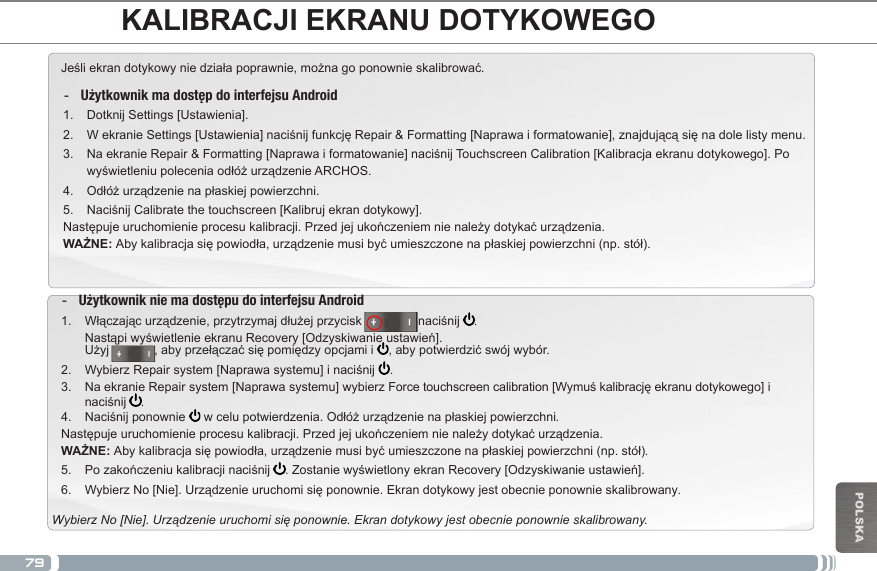 79POLSKAJeśliekrandotykowyniedziałapoprawnie,możnagoponownieskalibrować.  -Użytkownik ma dostęp do interfejsu Android1.  Dotknij Settings [Ustawienia].2.  WekranieSettings[Ustawienia]naciśnijfunkcjęRepair&amp;Formatting[Naprawaiformatowanie],znajdującąsięnadolelistymenu.3.  NaekranieRepair&amp;Formatting[Naprawaiformatowanie]naciśnijTouchscreenCalibration[Kalibracjaekranudotykowego].PowyświetleniupoleceniaodłóżurządzenieARCHOS.4.  Odłóżurządzenienapłaskiejpowierzchni.5.  NaciśnijCalibratethetouchscreen[Kalibrujekrandotykowy].Następujeuruchomienieprocesukalibracji.Przedjejukończeniemnienależydotykaćurządzenia.WAŻNE: Abykalibracjasiępowiodła,urządzeniemusibyćumieszczonenapłaskiejpowierzchni(np.stół). -Użytkownik nie ma dostępu do interfejsu Android1.  Włączającurządzenie,przytrzymajdłużejprzycisk                inaciśnij  . NastąpiwyświetlenieekranuRecovery[Odzyskiwanieustawień]. Użyj,abyprzełączaćsiępomiędzyopcjamii ,abypotwierdzićswójwybór.2.  WybierzRepairsystem[Naprawasystemu]inaciśnij .3.  NaekranieRepairsystem[Naprawasystemu]wybierzForcetouchscreencalibration[Wymuśkalibracjęekranudotykowego]inaciśnij .4.  Naciśnijponownie wcelupotwierdzenia.Odłóżurządzenienapłaskiejpowierzchni.Następujeuruchomienieprocesukalibracji.Przedjejukończeniemnienależydotykaćurządzenia.WAŻNE: Abykalibracjasiępowiodła,urządzeniemusibyćumieszczonenapłaskiejpowierzchni(np.stół).5.  Pozakończeniukalibracjinaciśnij .ZostaniewyświetlonyekranRecovery[Odzyskiwanieustawień].6.  WybierzNo[Nie].Urządzenieuruchomisięponownie.Ekrandotykowyjestobecnieponownieskalibrowany.Wybierz No [Nie]. Urządzenie uruchomi się ponownie. Ekran dotykowy jest obecnie ponownie skalibrowany.KALIBRACJI EKRANU DOTYKOWEGO