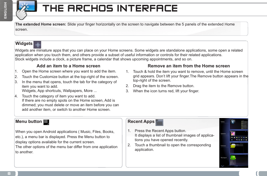 8ENGLISHTHE ARCHOS INTERFACEThe extended Home screen: Slide your finger horizontally on the screen to navigate between the 5 panels of the extended Home screen. Widgets are miniature apps that you can place on your Home screens. Some widgets are standalone applications, some open a related application when you touch them, and others provide a subset of useful information or controls for their related applications.Stock widgets include a clock, a picture frame, a calendar that shows upcoming appointments, and so on. Remove an item from the Home screen1.  Touch &amp; hold the item you want to remove, until the Home screen gridappears.Don’tliftyournger.TheRemovebuttonappearsinthetop-right of the screen.2.  Drag the item to the Remove button.3.  Whentheiconturnsred,liftyournger. Add an item to a Home screen1.  Open the Home screen where you want to add the item.2.  Touch the Customize button at the top-right of the screen.3.  In the menu that opens, touch the tab for the category of item you want to add. Widgets, App shortcuts, Wallpapers, More ...4.  Touch the category of item you want to add. If there are no empty spots on the Home screen, Add is dimmed; you must delete or move an item before you can add another item, or switch to another Home screen.WidgetsRecent Apps1.  Press the Recent Apps button.  It displays a list of thumbnail images of applica-tions you have opened recently.2.  Touch a thumbnail to open the corresponding application.Menu button  When you open Android applications ( Music, Files, Books, etc.), a menu bar is displayed. Press the Menu button to display options available for the current screen. The other options of the menu bar differ from one application to another.