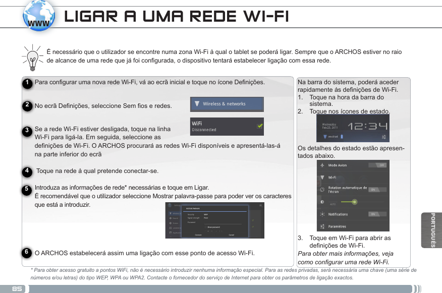 85wwwPORTUGUÊSLIGAR A UMA REDE WI-FI Para configurar uma nova rede Wi-Fi, vá ao ecrã inicial e toque no ícone Definições.  No ecrã Definições, seleccione Sem fios e redes.Se a rede Wi-Fi estiver desligada, toque na linha  Wi-Fi para ligá-la. Em seguida, seleccione as  definições  de  Wi-Fi.  O  ARCHOS  procurará  as  redes  Wi-Fi  disponíveis  e  apresentá-las-á                                                                                         na parte inferior do ecrã   Toque na rede à qual pretende conectar-se.   Introduza  as  informações  de  rede* necessárias  e  toque  em  Ligar.                                                                                                    É recomendável que o utilizador seleccione Mostrar palavra-passe para poder ver os caracteres que está a introduzir.   O ARCHOS estabelecerá assim uma ligação com esse ponto de acesso Wi-Fi.É necessário que o utilizador se encontre numa zona Wi-Fi à qual o tablet se poderá ligar. Sempre que o ARCHOS estiver no raio de alcance de uma rede que já foi configurada, o dispositivo tentará estabelecer ligação com essa rede.* Para obter acesso gratuito a pontos WiFi, não é necessário introduzir nenhuma informação especial. Para as redes privadas, será necessária uma chave (uma série de números e/ou letras) do tipo WEP, WPA ou WPA2. Contacte o fornecedor do serviço de Internet para obter os parâmetros de ligação exactos.123456Na barra do sistema, poderá aceder rapidamenteàsdeniçõesdeWi-Fi.1.  Toque na hora da barra do sistema.2.  Toque nos ícones de estado.  Os detalhes do estado estão apresen-tados abaixo.3.  Toque em Wi-Fi para abrir as deniçõesdeWi-Fi.Para obter mais informações, veja como congurar uma rede Wi-Fi.Carregar a bateriaAntes de utilizar o dispositivo ARCHOS pela primeira vez, carregue completamente a bateria:Ligue o cabo USB fornecido ao ARCHOS e ao adaptador de alimentação USB fornecido. Ligue a ficha do adaptador de alimen-tação USB a uma tomada (Modelo Flash).  IMPORTANTE: utilize apenas o cabo USB incluído para carregar o dispositivo. Não espere que o dispositivo carregue adequada-mente quando está ligado ao computador. OU Ligue o cabo de alimentação fornecido ao ARCHOS e a uma tomada (Modelo HDD). O  dispositivo  ARCHOS  liga  e  começa  a  carregar.  A  luz  indicadora  de  carregamento  permanece  acesa  enquanto  a  bateria  carrega.                                                                                                                        Quando a bateria está totalmente carregada, a luz indicadora fica intermitente.  IMPORTANTE: quando a bateria está completamente vazia e o utilizador liga a ficha do dispositivo à corrente, a luz indicadora de carregamento acende-se e, em seguida, fica intermitente. Quando a luz indicadora pisca com rapidez, isso significa que o dispositivo está a carregar mas que ainda não tem energia suficiente para iniciar. Se o carregamento é efectuado enquanto o dispositivo está desligado, isso pode  levar algum tempo. Quando o dispositivo já carregou o suficiente para iniciar, este ligar-se-á e apresentará o logótipo de inicialização da ARCHOS. 