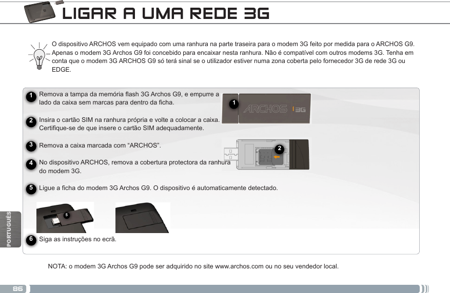 86512PORTUGUÊSLIGAR A UMA REDE 3G ► See the full manual for further information about the interface.O dispositivo ARCHOS vem equipado com uma ranhura na parte traseira para o modem 3G feito por medida para o ARCHOS G9. Apenas o modem 3G Archos G9 foi concebido para encaixar nesta ranhura. Não é compatível com outros modems 3G. Tenha em conta que o modem 3G ARCHOS G9 só terá sinal se o utilizador estiver numa zona coberta pelo fornecedor 3G de rede 3G ou EDGE. Removaatampadamemóriaash3GArchosG9,eempurrea ladodacaixasemmarcasparadentrodacha.      Insira o cartão SIM na ranhura própria e volte a colocar a caixa.  Certique-sedequeinsereocartãoSIMadequadamente.           Remova a caixa marcada com “ARCHOS”.          No dispositivo ARCHOS, remova a cobertura protectora da ranhura       do modem 3G.Ligueachadomodem3GArchosG9.Odispositivoéautomaticamentedetectado.                Siga as instruções no ecrã.NOTA: o modem 3G Archos G9 pode ser adquirido no site www.archos.com ou no seu vendedor local.245631