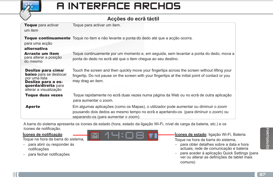 87PORTUGUÊSToque para activar um itemToque continuamentepara uma acção alternativaArraste um item para alterar a posição do mesmoToque para activar um item.Toque continuamente por um momento e, em seguida, sem levantar a ponta do dedo, mova a ponta do dedo no ecrã até que o item chegue ao seu destino.Deslize para cima/baixo para se deslocar por uma listaToque duas vezesToque no item e não levante a ponta do dedo até que a acção ocorra.Deslize para a es-querda/direita para alterar a visualizaçãoAperteTouchthescreenandthenquicklymoveyourngertipsacrossthescreenwithoutliftingyourngertip.Donotpauseonthescreenwithyourngertipsattheinitialpointofcontactoryoumay drag an item.Em algumas aplicações (como os Mapas), o utilizador pode aumentar ou diminuir o zoom pousando dois dedos ao mesmo tempo no ecrã e apertando-os  (para diminuir o zoom) ou separando-os (para aumentar o zoom).Toque rapidamente no ecrã duas vezes numa página da Web ou no ecrã de outra aplicação para aumentar o zoom.Ícones de noticaçãoToque na hora da barra do sistema, - para abrir ou responder às noticações - parafecharnoticaçõesA barra do sistema apresenta os ícones de estado (hora, estado da ligação Wi-Fi, nível de carga da bateria, etc.) e os  ícones de notificação.A INTERFACE ARCHOS Ícones de estado:  ligação  Wi-Fi,  Bateria                                                                                       Toque na hora da barra do sistema, - para obter detalhes sobre a data e hora actuais, rede de comunicação e bateria - para aceder à aplicação Quick Settings (para ver ou alterar as definições de tablet mais comuns)Acções do ecrã táctil