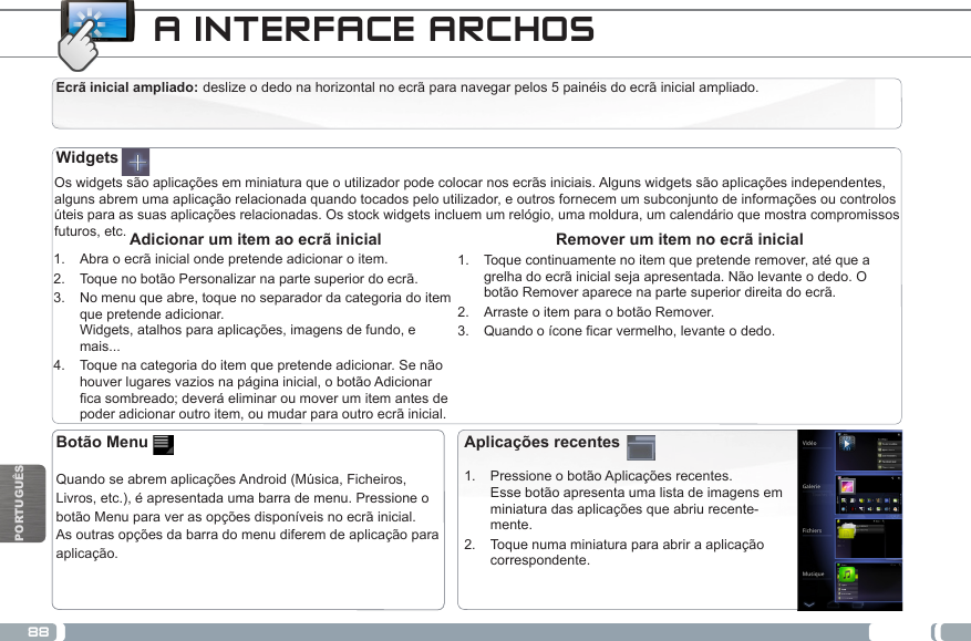 88PORTUGUÊSCALIBRAÇÃO DO APARELHO TOUCHSCREENA INTERFACE ARCHOS Ecrã inicial ampliado: deslize o dedo na horizontal no ecrã para navegar pelos 5 painéis do ecrã inicial ampliado. Os widgets são aplicações em miniatura que o utilizador pode colocar nos ecrãs iniciais. Alguns widgets são aplicações independentes, alguns abrem uma aplicação relacionada quando tocados pelo utilizador, e outros fornecem um subconjunto de informações ou controlos úteis para as suas aplicações relacionadas. Os stock widgets incluem um relógio, uma moldura, um calendário que mostra compromissos futuros, etc.  Remover um item no ecrã inicial1.  Toque continuamente no item que pretende remover, até que a grelha do ecrã inicial seja apresentada. Não levante o dedo. O botão Remover aparece na parte superior direita do ecrã.2.  Arraste o item para o botão Remover.3.  Quandooíconecarvermelho,levanteodedo. Adicionar um item ao ecrã inicial1.  Abra o ecrã inicial onde pretende adicionar o item.2.  Toque no botão Personalizar na parte superior do ecrã.3.  No menu que abre, toque no separador da categoria do item que pretende adicionar.  Widgets, atalhos para aplicações, imagens de fundo, e mais...4.  Toque na categoria do item que pretende adicionar. Se não houver lugares vazios na página inicial, o botão Adicionar casombreado;deveráeliminaroumoverumitemantesdepoder adicionar outro item, ou mudar para outro ecrã inicial.WidgetsAplicações recentes1.  Pressione o botão Aplicações recentes.  Esse botão apresenta uma lista de imagens em miniatura das aplicações que abriu recente-mente.2.  Toque numa miniatura para abrir a aplicação correspondente.Botão Menu   Quando se abrem aplicações Android (Música, Ficheiros, Livros, etc.), é apresentada uma barra de menu. Pressione o botão Menu para ver as opções disponíveis no ecrã inicial. As outras opções da barra do menu diferem de aplicação para aplicação.