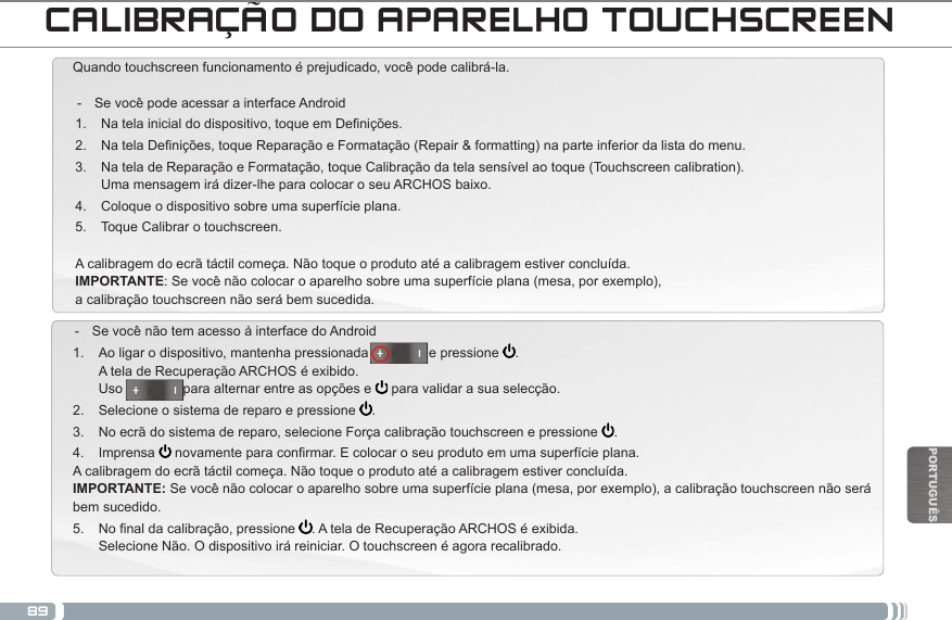 89PORTUGUÊSCALIBRAÇÃO DO APARELHO TOUCHSCREENQuando touchscreen funcionamento é prejudicado, você pode calibrá-la.  - Se você pode acessar a interface Android1.  Natelainicialdodispositivo,toqueemDenições.2.  Na tela Denições, toque Reparação e Formatação (Repair &amp; formatting) na parte inferior da lista do menu.3.  Na tela de Reparação e Formatação, toque Calibração da tela sensível ao toque (Touchscreen calibration). Uma mensagem irá dizer-lhe para colocar o seu ARCHOS baixo.4.  Coloque o dispositivo sobre uma superfície plana.5.  Toque Calibrar o touchscreen.A calibragem do ecrã táctil começa. Não toque o produto até a calibragem estiver concluída.IMPORTANTE: Se você não colocar o aparelho sobre uma superfície plana (mesa, por exemplo),  a calibração touchscreen não será bem sucedida. - Se você não tem acesso à interface do Android1.  Ao ligar o dispositivo, mantenha pressionada                e pressione  . A tela de Recuperação ARCHOS é exibido. Uso                para alternar entre as opções e   para validar a sua selecção.2.  Selecione o sistema de reparo e pressione  .3.  No ecrã do sistema de reparo, selecione Força calibração touchscreen e pressione  .4.  Imprensa  novamenteparaconrmar.Ecolocaroseuprodutoemumasuperfícieplana.A calibragem do ecrã táctil começa. Não toque o produto até a calibragem estiver concluída. IMPORTANTE: Se você não colocar o aparelho sobre uma superfície plana (mesa, por exemplo), a calibração touchscreen não será bem sucedido.5.  Nonaldacalibração,pressione . A tela de Recuperação ARCHOS é exibida. Selecione Não. O dispositivo irá reiniciar. O touchscreen é agora recalibrado.