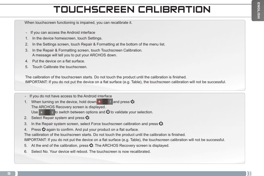 9TOUCHSCREEN CALIBRATIONWhen touchscreen functioning is impaired, you can recalibrate it.  - If you can access the Android interface1.  In the device homescreen, touch Settings.2.  In the Settings screen, touch Repair &amp; Formatting at the bottom of the menu list.3.  In the Repair &amp; Formatting screen, touch Touchscreen Calibration. A message will tell you to put your ARCHOS down.4.  Putthedeviceonaatsurface.5.  Touch Calibrate the touchscreen.Thecalibrationofthetouchscreenstarts.Donottouchtheproductuntilthecalibrationisnished.IMPORTANT:Ifyoudonotputthedeviceonaatsurface(e.g.Table),thetouchscreencalibrationwillnotbesuccessful. - If you do not have access to the Android interface1.  When turning on the device, hold down                and press  . The ARCHOS Recovery screen is displayed. Use                to switch between options and   to validate your selection.2.  Select Repair system and press  .3.  In the Repair system screen, select Force touchscreen calibration and press  .4.  Press  againtoconrm.Andputyourproductonaatsurface.Thecalibrationofthetouchscreenstarts.Donottouchtheproductuntilthecalibrationisnished.IMPORTANT:Ifyoudonotputthedeviceonaatsurface(e.g.Table),thetouchscreencalibrationwillnotbesuccessful.5.  At the end of the calibration, press  . The ARCHOS Recovery screen is displayed. 6.  Select No. Your device will reboot. The touchscreen is now recalibrated.ENGLISH
