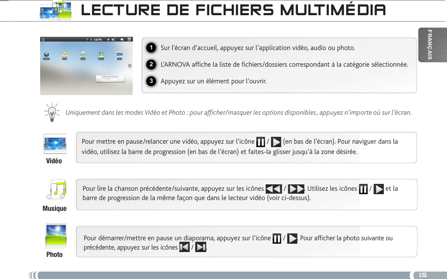 15123FrançaisLEctuRE DE ficHiERs muLtiméDiaSur l’écran d’accueil, appuyez sur l’application vidéo, audio ou photo.L’ARNOVA afche la liste de chiers/dossiers correspondant à la catégorie sélectionnée.Appuyez sur un élément pour l’ouvrir. Uniquement dans les modes Vidéo et Photo : pour afficher/masquer les options disponibles, appuyez n’importe où sur l’écran.Pour mettre en pause/relancer une vidéo, appuyez sur l’icône   /   (en bas de l’écran). Pour naviguer dans la vidéo, utilisez la barre de progression (en bas de l’écran) et faites-la glisser jusqu’à la zone désirée.Pour lire la chanson précédente/suivante, appuyez sur les icônes   /  . Utilisez les icônes   /   et la barre de progression de la même façon que dans le lecteur vidéo (voir ci-dessus).Pour démarrer/mettre en pause un diaporama, appuyez sur l’icône  / . Pour afcher la photo suivante ou précédente, appuyez sur les icônes   /  .VidéoMusiquePhoto