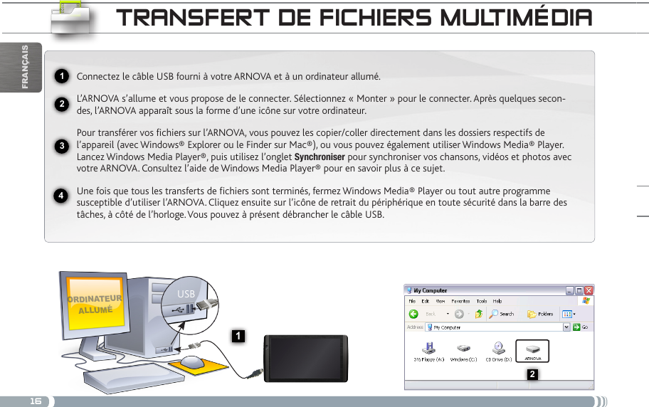 162341USB132FrançaistRaNsfERt DE ficHiERs muLtiméDiaordinateur alluméConnectez le câble USB fourni à votre ARNOVA et à un ordinateur allumé.L’ARNOVA s’allume et vous propose de le connecter. Sélectionnez « Monter » pour le connecter. Après quelques secon-des, l’ARNOVA apparaît sous la forme d’une icône sur votre ordinateur. Pour transférer vos fichiers sur l’ARNOVA, vous pouvez les copier/coller directement dans les dossiers respectifs de l’appareil (avec Windows® Explorer ou le Finder sur Mac®), ou vous pouvez également utiliser Windows Media® Player. Lancez Windows Media Player®, puis utilisez l’onglet Synchroniser pour synchroniser vos chansons, vidéos et photos avec votre ARNOVA. Consultez l’aide de Windows Media Player® pour en savoir plus à ce sujet.Une fois que tous les transferts de fichiers sont terminés, fermez Windows Media® Player ou tout autre programme susceptible d’utiliser l’ARNOVA. Cliquez ensuite sur l’icône de retrait du périphérique en toute sécurité dans la barre des tâches, à côté de l’horloge. Vous pouvez à présent débrancher le câble USB.