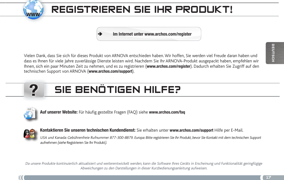 www?17DEUTsChREgistRiEREN siE iHR PRoDukt!Vielen Dank, dass Sie sich für dieses Produkt von ARNOVA entschieden haben. Wir hoffen, Sie werden viel Freude daran haben und dass es Ihnen für viele Jahre zuverlässige Dienste leisten wird. Nachdem Sie Ihr ARNOVA-Produkt ausgepackt haben, empfehlen wir Ihnen, sich ein paar Minuten Zeit zu nehmen, und es zu registrieren (www.archos.com/register). Dadurch erhalten Sie Zugriff auf den technischen Support von ARNOVA (www.archos.com/support). Im Internet unter www.archos.com/register ÄsiE BENÖtigEN HiLfE?Da unsere Produkte kontinuierlich aktualisiert und weiterentwickelt werden, kann die Software Ihres Geräts in Erscheinung und Funktionalität geringfügige Abweichungen zu den Darstellungen in dieser Kurzbedienungsanleitung aufweisen.Auf unserer Website: Für häug gestellte Fragen (FAQ) siehe www.archos.com/faqKontaktieren Sie unseren technischen Kundendienst: Sie erhalten unter www.archos.com/support Hilfe per E-Mail.USA und Kanada: Gebührenfreie Rufnummer 877-300-8879. Europa: Bitte registrieren Sie Ihr Produkt, bevor Sie Kontakt mit dem technischen Support aufnehmen (siehe Registrieren Sie Ihr Produkt).