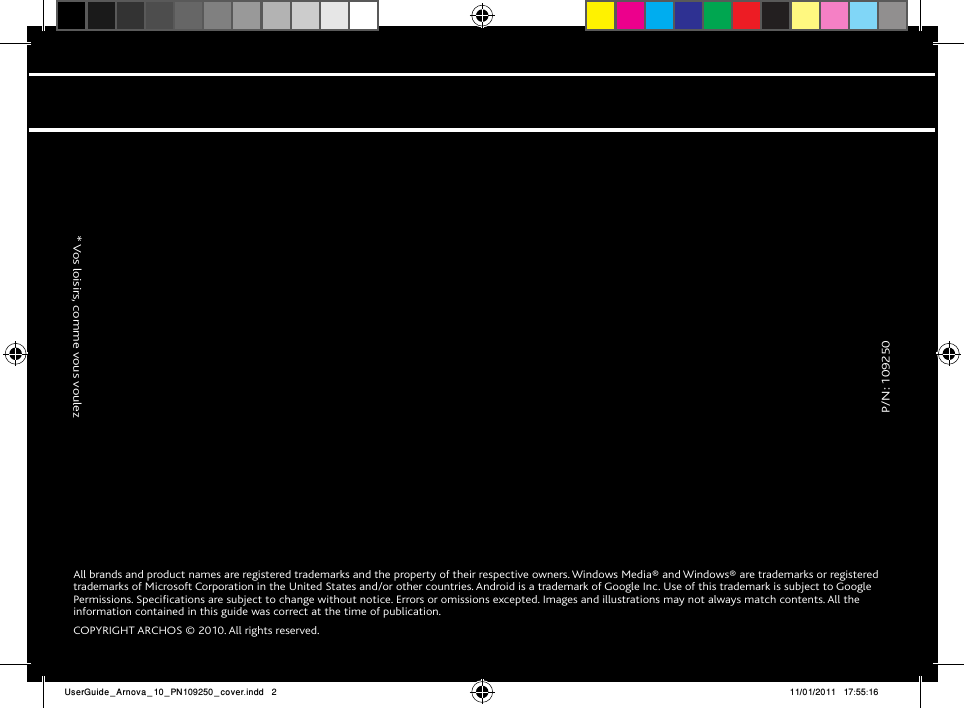               P/N: 109250                  * Vos loisirs, comme vous voulezAll brands and product names are registered trademarks and the property of their respective owners. Windows Media® and Windows® are trademarks or registered trademarks of Microsoft Corporation in the United States and/or other countries. Android is a trademark of Google Inc. Use of this trademark is subject to Google Permissions. Specifications are subject to change without notice. Errors or omissions excepted. Images and illustrations may not always match contents. All the information contained in this guide was correct at the time of publication.COPYRIGHT ARCHOS © 2010. All rights reserved.UserGuide_Arnova_10_PN109250_cover.indd   2 11/01/2011   17:55:16