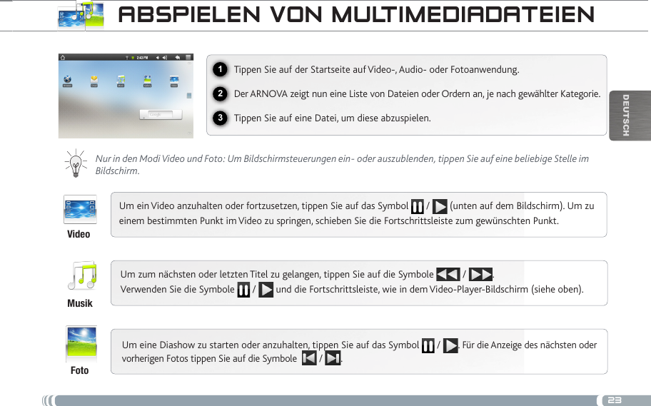 23123DEUTsChaBsPiELEN voN muLtimEDiaDatEiENVideoMusikFotoTippen Sie auf der Startseite auf Video-, Audio- oder Fotoanwendung.Der ARNOVA zeigt nun eine Liste von Dateien oder Ordern an, je nach gewählter Kategorie.Tippen Sie auf eine Datei, um diese abzuspielen.  Nur in den Modi Video und Foto: Um Bildschirmsteuerungen ein- oder auszublenden, tippen Sie auf eine beliebige Stelle im Bildschirm.Um ein Video anzuhalten oder fortzusetzen, tippen Sie auf das Symbol   /   (unten auf dem Bildschirm). Um zu einem bestimmten Punkt im Video zu springen, schieben Sie die Fortschrittsleiste zum gewünschten Punkt. Um zum nächsten oder letzten Titel zu gelangen, tippen Sie auf die Symbole   /  .  Verwenden Sie die Symbole   /   und die Fortschrittsleiste, wie in dem Video-Player-Bildschirm (siehe oben).Um eine Diashow zu starten oder anzuhalten, tippen Sie auf das Symbol   /  . Für die Anzeige des nächsten oder vorherigen Fotos tippen Sie auf die Symbole   /  .