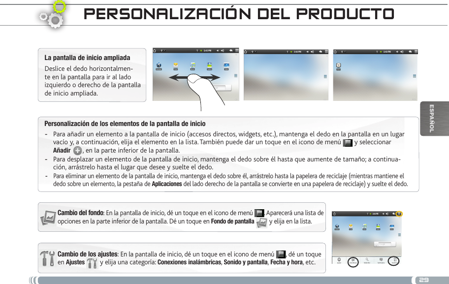 29EsPaÑOlPersonalización de los elementos de la pantalla de inicioPara añadir un elemento a la pantalla de inicio (accesos directos, widgets, etc.), mantenga el dedo en la pantalla en un lugar  -vacío y, a continuación, elija el elemento en la lista. También puede dar un toque en el icono de menú   y seleccionar Añadir  , en la parte inferior de la pantalla.Para desplazar un elemento de la pantalla de inicio, mantenga el dedo sobre él hasta que aumente de tamaño; a continua- -ción, arrástrelo hasta el lugar que desee y suelte el dedo.Para eliminar un elemento de la pantalla de inicio, mantenga el dedo sobre él, arrástrelo hasta la papelera de reciclaje (mientras mantiene el  -dedo sobre un elemento, la pestaña de Aplicaciones del lado derecho de la pantalla se convierte en una papelera de reciclaje) y suelte el dedo.PERsoNaLizacióN DEL PRoDuctoCambio de los ajustes: En la pantalla de inicio, dé un toque en el icono de menú  , dé un toque en Ajustes  y elija una categoría: Conexiones inalámbricas, Sonido y pantalla, Fecha y hora, etc.La pantalla de inicio ampliadaDeslice el dedo horizontalmen-te en la pantalla para ir al lado izquierdo o derecho de la pantalla de inicio ampliada. Cambio del fondo: En la pantalla de inicio, dé un toque en el icono de menú  . Aparecerá una lista de opciones en la parte inferior de la pantalla. Dé un toque en Fondo de pantalla  y elija en la lista.