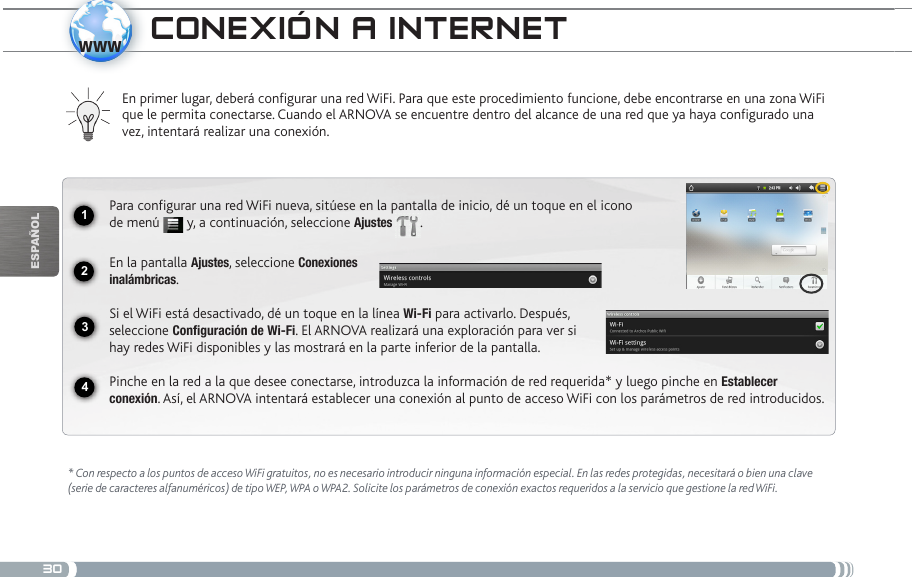 301234wwwEsPaÑOlcoNExióN a iNtERNEt* Con respecto a los puntos de acceso WiFi gratuitos, no es necesario introducir ninguna información especial. En las redes protegidas, necesitará o bien una clave (serie de caracteres alfanuméricos) de tipo WEP, WPA o WPA2. Solicite los parámetros de conexión exactos requeridos a la servicio que gestione la red WiFi.En primer lugar, deberá configurar una red WiFi. Para que este procedimiento funcione, debe encontrarse en una zona WiFi que le permita conectarse. Cuando el ARNOVA se encuentre dentro del alcance de una red que ya haya configurado una vez, intentará realizar una conexión.Para configurar una red WiFi nueva, sitúese en la pantalla de inicio, dé un toque en el icono de menú   y, a continuación, seleccione Ajustes  .  En la pantalla Ajustes, seleccione Conexiones  inalámbricas.Si el WiFi está desactivado, dé un toque en la línea Wi-Fi para activarlo. Después, seleccione Configuración de Wi-Fi. El ARNOVA realizará una exploración para ver si hay redes WiFi disponibles y las mostrará en la parte inferior de la pantalla.Pinche en la red a la que desee conectarse, introduzca la información de red requerida* y luego pinche en Establecer conexión. Así, el ARNOVA intentará establecer una conexión al punto de acceso WiFi con los parámetros de red introducidos.