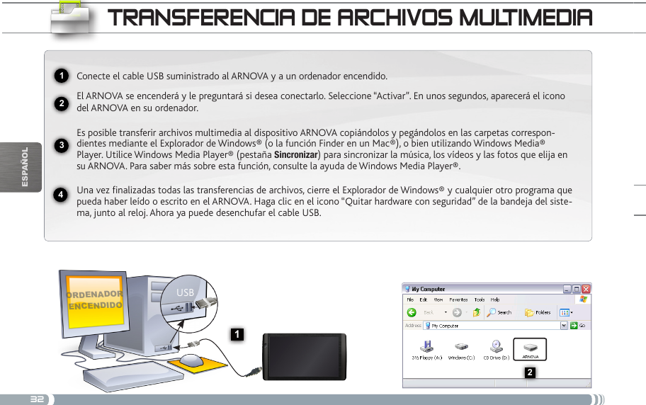 322341USB132EsPaÑOltRaNsfERENcia DE aRcHivos muLtimEDiaOrdenadOr encendidOConecte el cable USB suministrado al ARNOVA y a un ordenador encendido.El ARNOVA se encenderá y le preguntará si desea conectarlo. Seleccione “Activar”. En unos segundos, aparecerá el icono del ARNOVA en su ordenador.Es posible transferir archivos multimedia al dispositivo ARNOVA copiándolos y pegándolos en las carpetas correspon-dientes mediante el Explorador de Windows® (o la función Finder en un Mac®), o bien utilizando Windows Media® Player. Utilice Windows Media Player® (pestaña Sincronizar) para sincronizar la música, los vídeos y las fotos que elija en su ARNOVA. Para saber más sobre esta función, consulte la ayuda de Windows Media Player®.Una vez finalizadas todas las transferencias de archivos, cierre el Explorador de Windows® y cualquier otro programa que pueda haber leído o escrito en el ARNOVA. Haga clic en el icono “Quitar hardware con seguridad” de la bandeja del siste-ma, junto al reloj. Ahora ya puede desenchufar el cable USB.