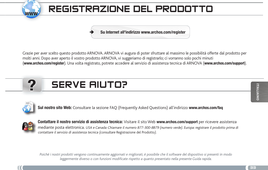 www?33iTalianOtRaNsfERENcia DE aRcHivos muLtimEDiaREgistRazioNE DEL PRoDottoGrazie per aver scelto questo prodotto ARNOVA. ARNOVA vi augura di poter sfruttare al massimo le possibilità offerte dal prodotto per molti anni. Dopo aver aperto il vostro prodotto ARNOVA, vi suggeriamo di registrarlo; ci vorranno solo pochi minuti  (www.archos.com/register). Una volta registrato, potrete accedere al servizio di assistenza tecnica di ARNOVA (www.archos.com/support). Su Internet all&apos;indirizzo www.archos.com/register ÄsERvE aiuto?Poiché i nostri prodotti vengono continuamente aggiornati e migliorati, è possibile che il software del dispositivo si presenti in modo leggermente diverso o con funzioni modificate rispetto a quanto presentato nella presente Guida rapida.Sul nostro sito Web: Consultare la sezione FAQ (Frequently Asked Questions) all&apos;indirizzo www.archos.com/faqContattare il nostro servizio di assistenza tecnica: Visitare il sito Web www.archos.com/support per ricevere assistenza mediante posta elettronica. USA e Canada: Chiamare il numero 877-300-8879 (numero verde). Europa: registrare il prodotto prima di contattare il servizio di assistenza tecnica (consultare Registrazione del Prodotto).