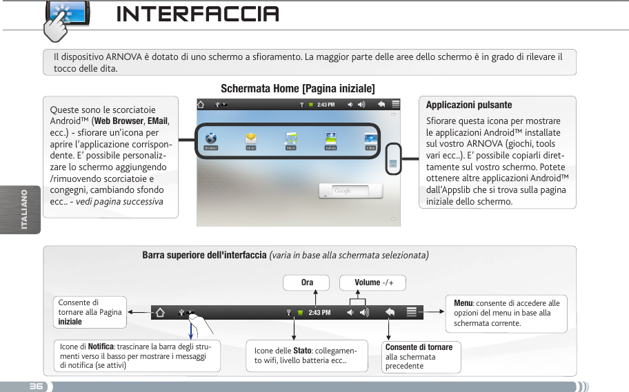 36▼▼▼▼▼▼iTalianOiNtERfacciaBarra superiore dell&apos;interfaccia (varia in base alla schermata selezionata)Consente di tornare alla Pagina inizialeConsente di tornare alla schermata precedenteMenu: consente di accedere alle opzioni del menu in base alla schermata corrente.Il dispositivo ARNOVA è dotato di uno schermo a soramento. La maggior parte delle aree dello schermo è in grado di rilevare il tocco delle dita.Schermata Home [Pagina iniziale]Applicazioni pulsanteSfiorare questa icona per mostrare le applicazioni Android™ installate sul vostro ARNOVA (giochi, tools vari ecc..). E’ possibile copiarli diret-tamente sul vostro schermo. Potete ottenere altre applicazioni Android™ dall’Appslib che si trova sulla pagina iniziale dello schermo. Icone delle Stato: collegamen-to wifi, livello batteria ecc..Icone di Notifica: trascinare la barra degli stru-menti verso il basso per mostrare i messaggi di notifica (se attivi)Queste sono le scorciatoie Android™ (Web Browser, EMail, ecc.) - sfiorare un’icona per aprire l’applicazione corrispon-dente. E’ possibile personaliz-zare lo schermo aggiungendo /rimuovendo scorciatoie e congegni, cambiando sfondo ecc.. - vedi pagina successivaOra Volume -/+