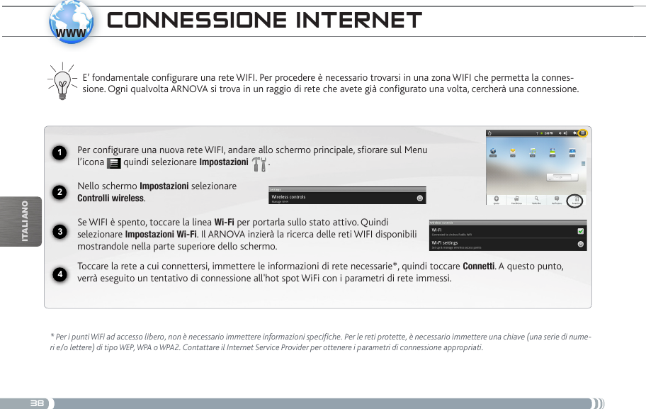 381234wwwiTalianOcoNNEssioNE iNtERNEt E’ fondamentale congurare una rete WIFI. Per procedere è necessario trovarsi in una zona WIFI che permetta la connes-sione. Ogni qualvolta ARNOVA si trova in un raggio di rete che avete già congurato una volta, cercherà una connessione.* Per i punti WiFi ad accesso libero, non è necessario immettere informazioni specifiche. Per le reti protette, è necessario immettere una chiave (una serie di nume-ri e/o lettere) di tipo WEP, WPA o WPA2. Contattare il Internet Service Provider per ottenere i parametri di connessione appropriati.Per configurare una nuova rete WIFI, andare allo schermo principale, sfiorare sul Menu l’icona   quindi selezionare Impostazioni  .Nello schermo Impostazioni selezionare  Controlli wireless.Se WIFI è spento, toccare la linea Wi-Fi per portarla sullo stato attivo. Quindi selezionare Impostazioni Wi-Fi. Il ARNOVA inzierà la ricerca delle reti WIFI disponibili mostrandole nella parte superiore dello schermo.Toccare la rete a cui connettersi, immettere le informazioni di rete necessarie*, quindi toccare Connetti. A questo punto, verrà eseguito un tentativo di connessione all&apos;hot spot WiFi con i parametri di rete immessi.