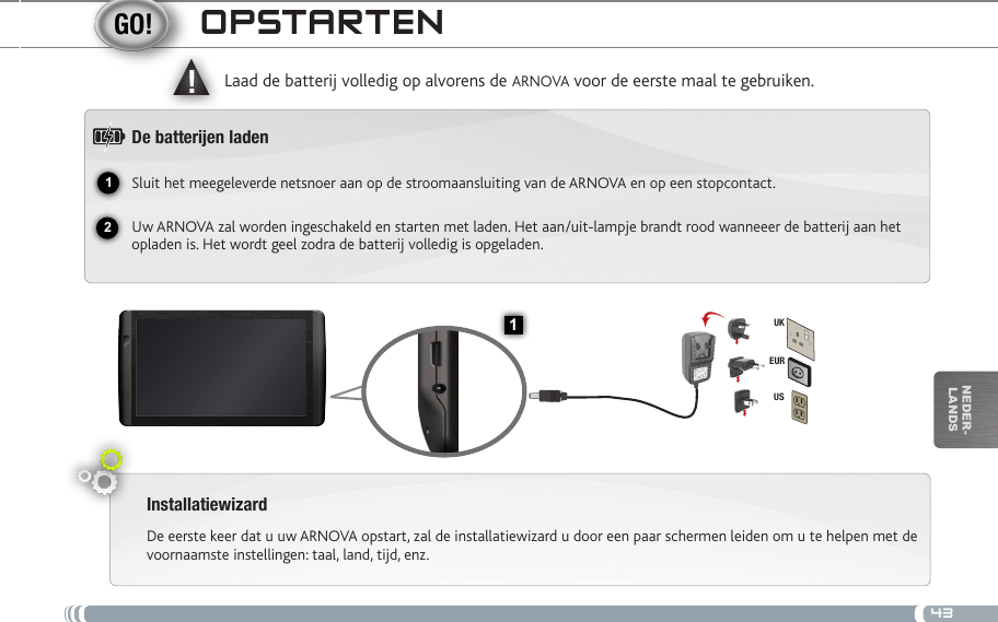 4312▲!1EURUSUKnEDEr-lanDsoPstaRtENInstallatiewizardDe eerste keer dat u uw ARNOVA opstart, zal de installatiewizard u door een paar schermen leiden om u te helpen met de voornaamste instellingen: taal, land, tijd, enz. Laad de batterij volledig op alvorens de ARNOVA voor de eerste maal te gebruiken.De batteren ladenSluit het meegeleverde netsnoer aan op de stroomaansluiting van de ARNOVA en op een stopcontact.Uw ARNOVA zal worden ingeschakeld en starten met laden. Het aan/uit-lampje brandt rood wanneeer de batterij aan het opladen is. Het wordt geel zodra de batterij volledig is opgeladen.