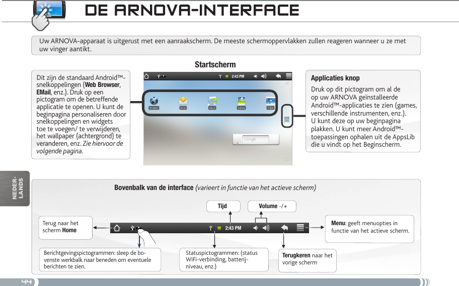 44▼▼ ▼▼▼▼nEDEr-lanDsDE aRNova-iNtERfacEBovenbalk van de interface (varieert in functie van het actieve scherm)Terug naar het scherm HomeTerugkeren naar het vorige schermMenu: geeft menuopties in functie van het actieve scherm.Uw ARNOVA-apparaat is uitgerust met een aanraakscherm. De meeste schermoppervlakken zullen reageren wanneer u ze met uw vinger aantikt.StartschermApplicaties knopDruk op dit pictogram om al de op uw ARNOVA geïnstalleerde Android™-applicaties te zien (games, verschillende instrumenten, enz.). U kunt deze op uw beginpagina plakken. U kunt meer Android™-toepassingen ophalen uit de AppsLib die u vindt op het Beginscherm.   Statuspictogrammen: (status WiFi-verbinding, batterij-niveau, enz.)Berichtgevingspictogrammen: sleep de bo-venste werkbalk naar beneden om eventuele berichten te zien.Dit zijn de standaard Android™-snelkoppelingen (Web Browser, EMail, enz.). Druk op een pictogram om de betreffende applicatie te openen. U kunt de beginpagina personaliseren door snelkoppelingen en widgets toe te voegen/ te verwijderen, het wallpaper (achtergrond) te veranderen, enz. Zie hiervoor de volgende pagina.Tijd Volume -/+