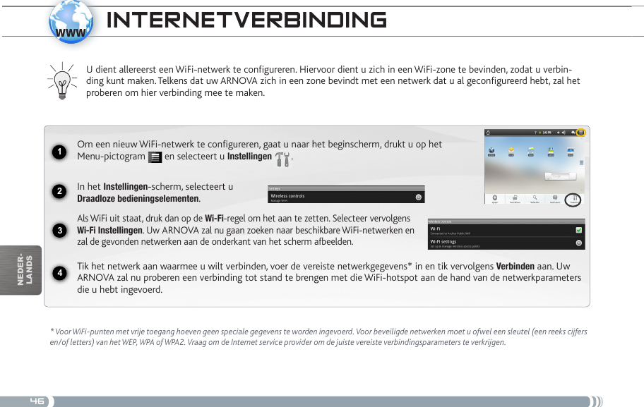 461234wwwnEDEr-lanDsiNtERNEtvERBiNDiNg * Voor WiFi-punten met vrije toegang hoeven geen speciale gegevens te worden ingevoerd. Voor beveiligde netwerken moet u ofwel een sleutel (een reeks cijfers en/of letters) van het WEP, WPA of WPA2. Vraag om de Internet service provider om de juiste vereiste verbindingsparameters te verkrijgen.U dient allereerst een WiFi-netwerk te configureren. Hiervoor dient u zich in een WiFi-zone te bevinden, zodat u verbin-ding kunt maken. Telkens dat uw ARNOVA zich in een zone bevindt met een netwerk dat u al geconfigureerd hebt, zal het proberen om hier verbinding mee te maken.Om een nieuw WiFi-netwerk te configureren, gaat u naar het beginscherm, drukt u op het Menu-pictogram   en selecteert u Instellingen  .  In het Instellingen-scherm, selecteert u  Draadloze bedieningselementen.Als WiFi uit staat, druk dan op de Wi-Fi-regel om het aan te zetten. Selecteer vervolgens Wi-Fi Instellingen. Uw ARNOVA zal nu gaan zoeken naar beschikbare WiFi-netwerken en zal de gevonden netwerken aan de onderkant van het scherm afbeelden.Tik het netwerk aan waarmee u wilt verbinden, voer de vereiste netwerkgegevens* in en tik vervolgens Verbinden aan. Uw ARNOVA zal nu proberen een verbinding tot stand te brengen met die WiFi-hotspot aan de hand van de netwerkparameters die u hebt ingevoerd.