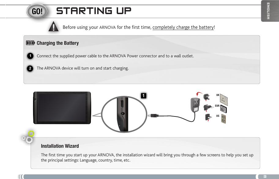 312▲!1EURUSUKEnglishstaRtiNg uPInstallation WizardThe first time you start up your ARNOVA, the installation wizard will bring you through a few screens to help you set up the principal settings: Language, country, time, etc. Before using your ARNOVA for the rst time, completely charge the battery!Charging the BatteryConnect the supplied power cable to the ARNOVA Power connector and to a wall outlet.The ARNOVA device will turn on and start charging. 