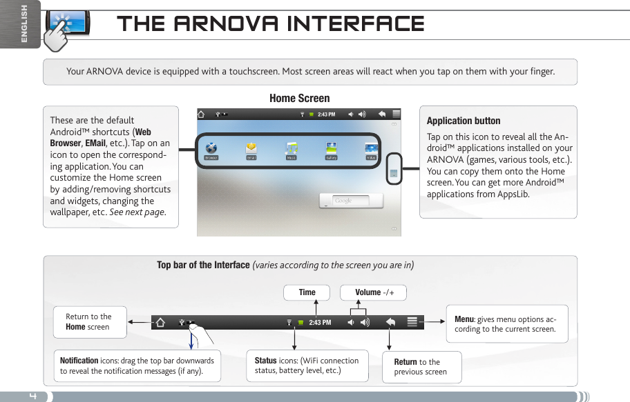 4▼▼ ▼▼▼▼EnglishtHE aRNova iNtERfacETop bar of the Interface (varies according to the screen you are in)Return to the Home screenReturn to the previous screenMenu: gives menu options ac-cording to the current screen.Your ARNOVA device is equipped with a touchscreen. Most screen areas will react when you tap on them with your finger.Status icons: (WiFi connection status, battery level, etc.)Notification icons: drag the top bar downwards to reveal the notification messages (if any).These are the default Android™ shortcuts (Web Browser, EMail, etc.). Tap on an icon to open the correspond-ing application. You can customize the Home screen by adding/removing shortcuts and widgets, changing the wallpaper, etc. See next page.Home ScreenApplication buttonTap on this icon to reveal all the An-droid™ applications installed on your ARNOVA (games, various tools, etc.). You can copy them onto the Home screen. You can get more Android™ applications from AppsLib. Time Volume -/+