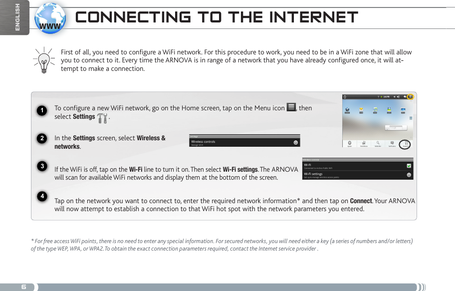 61234wwwEnglishcoNNEctiNg to tHE iNtERNEtFirst of all, you need to configure a WiFi network. For this procedure to work, you need to be in a WiFi zone that will allow you to connect to it. Every time the ARNOVA is in range of a network that you have already configured once, it will at--tempt to make a connection.* For free access WiFi points, there is no need to enter any special information. For secured networks, you will need either a key (a series of numbers and/or letters) of the type WEP, WPA, or WPA2.To obtain the exact connection parameters required, contact the Internet service provider .To configure a new WiFi network, go on the Home screen, tap on the Menu icon  , then select Settings  .  In the Settings screen, select Wireless &amp;  networks.If the WiFi is off, tap on the Wi-Fi line to turn it on. Then select Wi-Fi settings. The ARNOVA will scan for available WiFi networks and display them at the bottom of the screen. Tap on the network you want to connect to, enter the required network information* and then tap on Connect. Your ARNOVA will now attempt to establish a connection to that WiFi hot spot with the network parameters you entered.