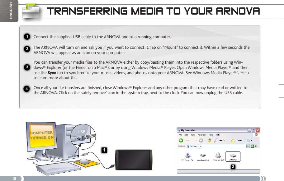 82341USB132EnglishtRaNsfERRiNg mEDia to youR aRNovaComputer turned onConnect the supplied USB cable to the ARNOVA and to a running computer.The ARNOVA will turn on and ask you if you want to connect it. Tap on “Mount” to connect it. Within a few seconds the ARNOVA will appear as an icon on your computer. You can transfer your media files to the ARNOVA either by copy/pasting them into the respective folders using Win--dows® Explorer (or the Finder on a Mac®), or by using Windows Media® Player. Open Windows Media Player® and then use the Sync tab to synchronize your music, videos, and photos onto your ARNOVA. See Windows Media Player®’s Help to learn more about this.Once all your file transfers are finished, close Windows® Explorer and any other program that may have read or written to the ARNOVA. Click on the ‘safely remove’ icon in the system tray, next to the clock. You can now unplug the USB cable.