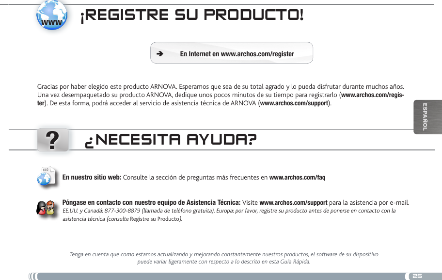 www?25EsPaÑOlÜBERtRagEN voN mEDiaDatEiEN ¡REgistRE su PRoDucto!Gracias por haber elegido este producto ARNOVA. Esperamos que sea de su total agrado y lo pueda disfrutar durante muchos años. Una vez desempaquetado su producto ARNOVA, dedique unos pocos minutos de su tiempo para registrarlo (www.archos.com/regis-ter). De esta forma, podrá acceder al servicio de asistencia técnica de ARNOVA (www.archos.com/support). En Internet en www.archos.com/register Ä¿NEcEsita ayuDa?Tenga en cuenta que como estamos actualizando y mejorando constantemente nuestros productos, el software de su dispositivo puede variar ligeramente con respecto a lo descrito en esta Guía Rápida.En nuestro sitio web: Consulte la sección de preguntas más frecuentes en www.archos.com/faqPóngase en contacto con nuestro equipo de Asistencia Técnica: Visite www.archos.com/support para la asistencia por e-mail. EE.UU. y Canadá: 877-300-8879 (llamada de teléfono gratuita). Europa: por favor, registre su producto antes de ponerse en contacto con la asistencia técnica (consulte Registre su Producto).