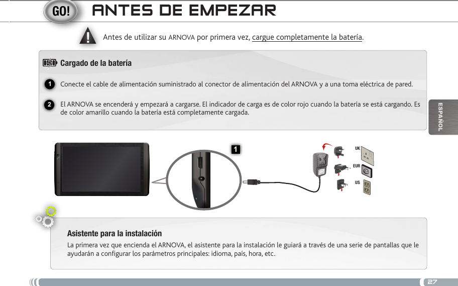 2712▲!1EURUSUKEsPaÑOlaNtEs DE EmPEzaRAsistente para la instalaciónLa primera vez que encienda el ARNOVA, el asistente para la instalación le guiará a través de una serie de pantallas que le ayudarán a configurar los parámetros principales: idioma, país, hora, etc.Antes de utilizar su ARNOVA por primera vez, cargue completamente la batería.Cargado de la bateríaConecte el cable de alimentación suministrado al conector de alimentación del ARNOVA y a una toma eléctrica de pared.El ARNOVA se encenderá y empezará a cargarse. El indicador de carga es de color rojo cuando la batería se está cargando. Es de color amarillo cuando la batería está completamente cargada.