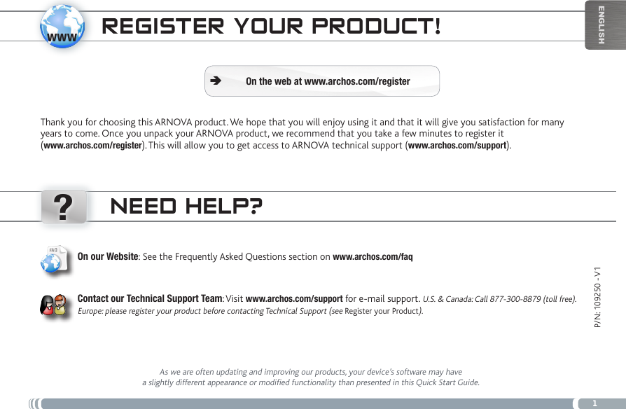 www?1EnglishP/N: 109250 - V1NEED HELP?As we are often updating and improving our products, your device’s software may have a slightly different appearance or modified functionality than presented in this Quick Start Guide.On our Website: See the Frequently Asked Questions section on www.archos.com/faqContact our Technical Support Team: Visit www.archos.com/support for e-mail support. U.S. &amp; Canada: Call 877-300-8879 (toll free).Europe: please register your product before contacting Technical Support (see Register your Product).REgistER youR PRoDuct!Thank you for choosing this ARNOVA product. We hope that you will enjoy using it and that it will give you satisfaction for many years to come. Once you unpack your ARNOVA product, we recommend that you take a few minutes to register it  (www.archos.com/register). This will allow you to get access to ARNOVA technical support (www.archos.com/support). On the web at www.archos.com/register Ä