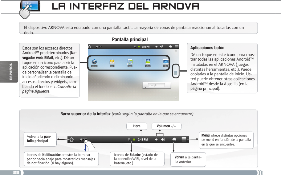 28▼▼▼▼▼▼EsPaÑOlLa iNtERfaz DEL aRNovaBarra superior de la interfaz (varía según la pantalla en la que se encuentre)Volver a la pan-talla principalVolver a la panta-lla anteriorMenú: ofrece distintas opciones de menú en función de la pantalla en la que se encuentre.El dispositivo ARNOVA está equipado con una pantalla táctil. La mayoría de zonas de pantalla reaccionan al tocarlas con un dedo.Pantalla principalAplicaciones botónDé un toque en este icono para mos-trar todas las aplicaciones Android™ instaladas en el ARNOVA (juegos, distintas herramientas, etc.). Puede copiarlas a la pantalla de inicio. Us-ted puede obtener otras aplicaciones Android™ desde la AppsLib (en la página principal).   Estos son los accesos directos Android™ predeterminados (Na-vegador web, EMail, etc.). Dé un toque en un icono para abrir la aplicación correspondiente. Pue-de personalizar la pantalla de inicio añadiendo o eliminando accesos directos y widgets, cam-biando el fondo, etc. Consulte la página siguiente.Iconos de Estado: (estado de la conexión WiFi, nivel de la batería, etc.)Iconos de Notificación: arrastre la barra su-perior hacia abajo para mostrar los mensajes de notificación (si hay alguno).Hora Volumen -/+