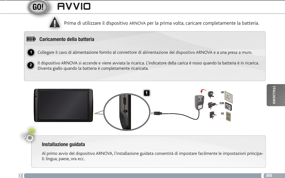 3512▲!1EURUSUKiTalianOavvioInstallazione guidataAl primo avvio del dispositivo ARNOVA, l&apos;installazione guidata consentirà di impostare facilmente le impostazioni principa--li: lingua, paese, ora ecc. Prima di utilizzare il dispositivo ARNOVA per la prima volta, caricare completamente la batteria.Caricamento della batteriaCollegare il cavo di alimentazione fornito al connettore di alimentazione del dispositivo ARNOVA e a una presa a muro.Il dispositivo ARNOVA si accende e viene avviata la ricarica. L’indicatore della carica è rosso quando la batteria è in ricarica. Diventa giallo quando la batteria è completamente ricaricata.