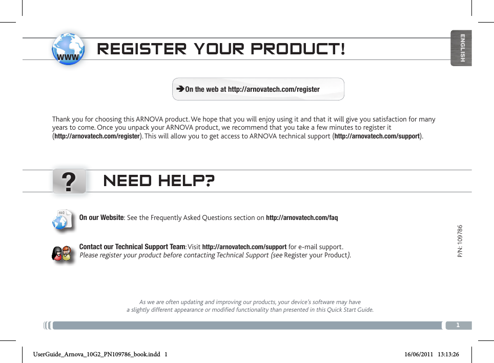 www?1ENGLISHP/N: 109786NEED HELP?As we are often updating and improving our products, your device’s software may have a slightly different appearance or modified functionality than presented in this Quick Start Guide.On our Website: See the Frequently Asked Questions section on http://arnovatech.com/faq   Contact our Technical Support Team: Visit http://arnovatech.com/support for e-mail support.  Please register your product before contacting Technical Support (see Register your Product).REGISTER YOUR PRODUCT!Thank you for choosing this ARNOVA product. We hope that you will enjoy using it and that it will give you satisfaction for many years to come. Once you unpack your ARNOVA product, we recommend that you take a few minutes to register it  (http://arnovatech.com/register). This will allow you to get access to ARNOVA technical support (http://arnovatech.com/support).  ÄOn the web at http://arnovatech.com/registerUserGuide_Arnova_10G2_PN109786_book.indd   1 16/06/2011   13:13:26