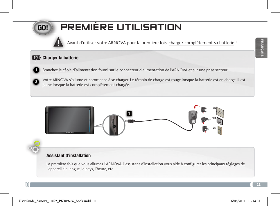 1112▲!1EURUSUKFRANÇAISPREMIÈRE UTILISATIONAssistant d’installationLa première fois que vous allumez l’ARNOVA, l’assistant d’installation vous aide à configurer les principaux réglages de l’appareil : la langue, le pays, l’heure, etc.  Avant d’utiliser votre ARNOVA pour la première fois, chargez complètement sa batterie !Charger la batterieBranchez le câble d’alimentation fourni sur le connecteur d’alimentation de l’ARNOVA et sur une prise secteur.Votre ARNOVA s’allume et commence à se charger. Le témoin de charge est rouge lorsque la batterie est en charge. Il est jaune lorsque la batterie est complètement chargée.Volume + / Volume - Témoin de charge : rouge : batterie en charge /  vert : batterie chargée.Bouton On/Off : permet d’allumer ou d’éteindre l’appareil.   Prise casquePort USB hôte : permet de connecter un clavier, une souris ou  une clé USB. Allez sur l’écran d’accueil, appuyez sur  l’icône de Menu  , puis sélectionnez Paramètres/USB Mode de sélection. Si le Host Mode est désactivé, appuyez sur la ligne Host Mode pour l’activer. Important: désactiver le Host Mode après utilisation.Port micro-USB : permet de connecter votre ARNOVA à un ordinateur, à l’aide du câble USB fourni (pour transférer des fichiers).  Lecteur de cartes   Connecteur d’alimentation                  Réinitialisation de l’appareil Micro-SD Microphone intégré           CaméraUserGuide_Arnova_10G2_PN109786_book.indd   11 16/06/2011   13:14:01