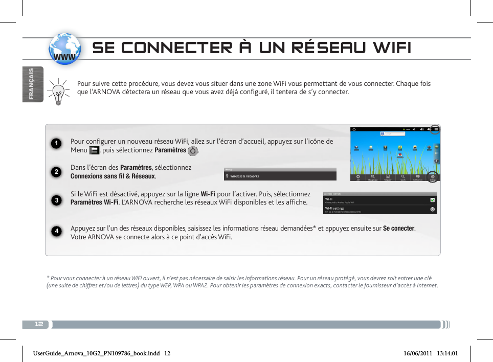 121234wwwFRANÇAISSE CONNECTER À UN RÉSEAU WIFIPour suivre cette procédure, vous devez vous situer dans une zone WiFi vous permettant de vous connecter. Chaque fois que l’ARNOVA détectera un réseau que vous avez déjà configuré, il tentera de s’y connecter.* Pour vous connecter à un réseau WiFi ouvert, il n’est pas nécessaire de saisir les informations réseau. Pour un réseau protégé, vous devrez soit entrer une clé (une suite de chiffres et/ou de lettres) du type WEP, WPA ou WPA2. Pour obtenir les paramètres de connexion exacts, contacter le fournisseur d’accès à Internet.Pour configurer un nouveau réseau WiFi, allez sur l’écran d’accueil, appuyez sur l’icône de Menu  , puis sélectionnez Paramètres  .  Dans l’écran des Paramètres, sélectionnez  Connexions sans fil &amp; Réseaux.Si le WiFi est désactivé, appuyez sur la ligne Wi-Fi pour l’activer. Puis, sélectionnez Paramètres Wi-Fi. L’ARNOVA recherche les réseaux WiFi disponibles et les affiche.  Appuyez sur l’un des réseaux disponibles, saisissez les informations réseau demandées* et appuyez ensuite sur Se conecter.  Votre ARNOVA se connecte alors à ce point d’accès WiFi.UserGuide_Arnova_10G2_PN109786_book.indd   12 16/06/2011   13:14:01