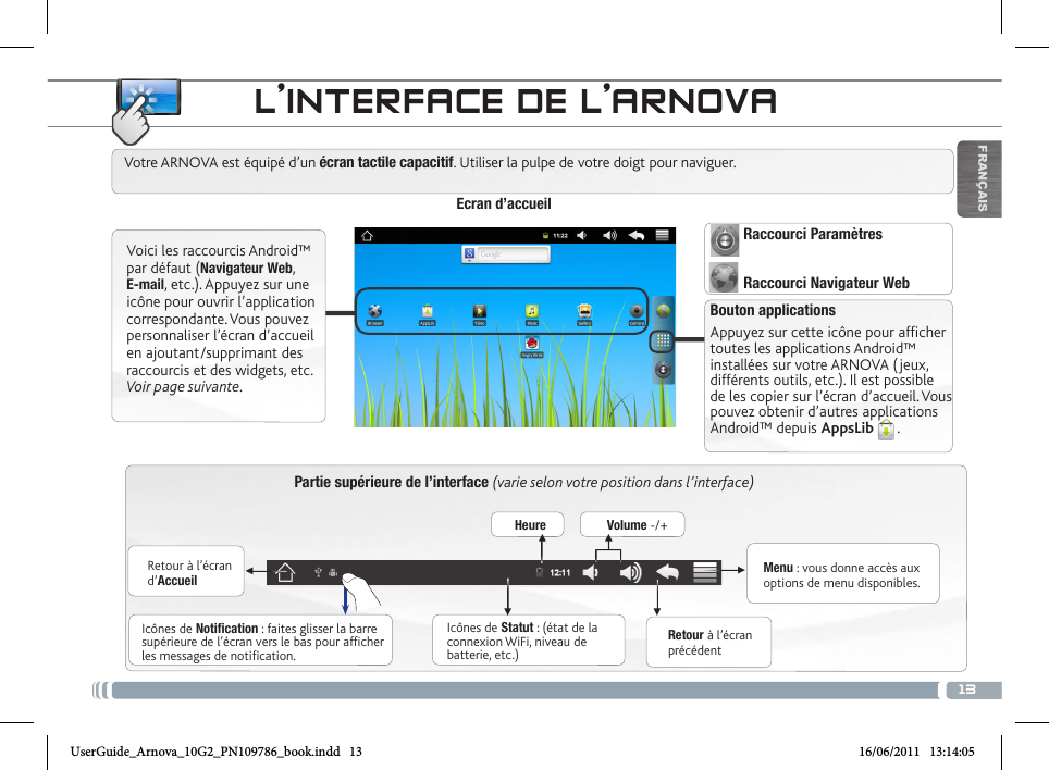 13▼▼▼▼▼▼FRANÇAISPartie supérieure de l’interface (varie selon votre position dans l’interface)Retour à l’écran d’AccueilRetour à l’écran précédentMenu : vous donne accès aux options de menu disponibles.Votre ARNOVA est équipé d’un écran tactile capacitif. Utiliser la pulpe de votre doigt pour naviguer.Icônes de Statut : (état de la connexion WiFi, niveau de batterie, etc.)Icônes de Notification : faites glisser la barre supérieure de l’écran vers le bas pour afficher les messages de notification.Ecran d’accueilVoici les raccourcis Android™ par défaut (Navigateur Web, E-mail, etc.). Appuyez sur une icône pour ouvrir l’application correspondante. Vous pouvez personnaliser l’écran d’accueil en ajoutant/supprimant des raccourcis et des widgets, etc. Voir page suivante.Bouton applicationsAppuyez sur cette icône pour afficher toutes les applications Android™ installées sur votre ARNOVA (jeux, différents outils, etc.). Il est possible de les copier sur l’écran d’accueil. Vous pouvez obtenir d’autres applications Android™ depuis AppsLib . Heure Volume -/+Raccourci ParamètresRaccourci Navigateur WebL’INTERFACE DE L’ARNOVAUserGuide_Arnova_10G2_PN109786_book.indd   13 16/06/2011   13:14:05