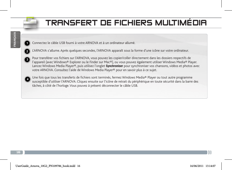 16USBFRANÇAISTRANSFERT DE FICHIERS MULTIMÉDIAConnectez le câble USB fourni à votre ARNOVA et à un ordinateur allumé.L’ARNOVA s’allume. Après quelques secondes, l’ARNOVA apparaît sous la forme d’une icône sur votre ordinateur. Pour transférer vos fichiers sur l’ARNOVA, vous pouvez les copier/coller directement dans les dossiers respectifs de l’appareil (avec Windows® Explorer ou le Finder sur Mac®), ou vous pouvez également utiliser Windows Media® Player. Lancez Windows Media Player®, puis utilisez l’onglet Synchroniser pour synchroniser vos chansons, vidéos et photos avec votre ARNOVA. Consultez l’aide de Windows Media Player® pour en savoir plus à ce sujet.Une fois que tous les transferts de fichiers sont terminés, fermez Windows Media® Player ou tout autre programme susceptible d’utiliser l’ARNOVA. Cliquez ensuite sur l’icône de retrait du périphérique en toute sécurité dans la barre des tâches, à côté de l’horloge. Vous pouvez à présent déconnecter le câble USB.2341UserGuide_Arnova_10G2_PN109786_book.indd   16 16/06/2011   13:14:07