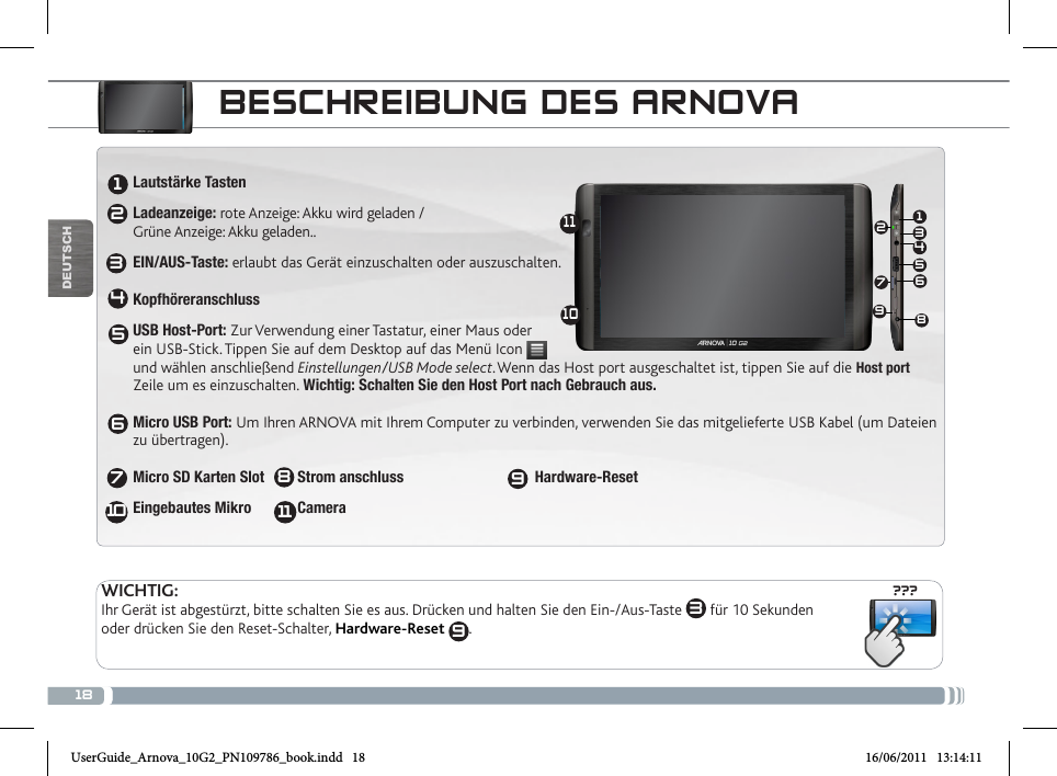 18???13456721234567810111091198DEUTSCHBESCHREIBUNG DES ARNOVALautstärke TastenLadeanzeige: rote Anzeige: Akku wird geladen /  Grüne Anzeige: Akku geladen..EIN/AUS-Taste: erlaubt das Gerät einzuschalten oder auszuschalten.  KopfhöreranschlussUSB Host-Port: Zur Verwendung einer Tastatur, einer Maus oder  ein USB-Stick. Tippen Sie auf dem Desktop auf das Menü Icon    und wählen anschließend Einstellungen/USB Mode select.Wenn das Host port ausgeschaltet ist, tippen Sie auf die Host port Zeile um es einzuschalten. Wichtig: Schalten Sie den Host Port nach Gebrauch aus.  Micro USB Port: Um Ihren ARNOVA mit Ihrem Computer zu verbinden, verwenden Sie das mitgelieferte USB Kabel (um Dateien zu übertragen).  Micro SD Karten Slot  Strom anschluss                     Hardware-ResetEingebautes Mikro            Camera    WICHTIG:Ihr Gerät ist abgestürzt, bitte schalten Sie es aus. Drücken und halten Sie den Ein-/Aus-Taste  3 für 10 Sekunden oder drücken Sie den Reset-Schalter, Hardware-Reset  9.UserGuide_Arnova_10G2_PN109786_book.indd   18 16/06/2011   13:14:11