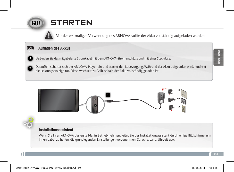 1912▲!1EURUSUKDEUTSCHSTARTENInstallationsassistentWenn Sie Ihren ARNOVA das erste Mal in Betrieb nehmen, leitet Sie der Installationsassistent durch einige Bildschirme, um Ihnen dabei zu helfen, die grundlegenden Einstellungen vorzunehmen. Sprache, Land, Uhrzeit usw. Vor der erstmaligen Verwendung des ARNOVA sollte der Akku vollständig aufgeladen werden!Auaden des AkkusVerbinden Sie das mitgelieferte Stromkabel mit dem ARNOVA-Stromanschluss und mit einer Steckdose.Daraufhin schaltet sich der ARNOVA-Player ein und startet den Ladevorgang. Während der Akku aufgeladen wird, leuchtet die Leistungsanzeige rot. Diese wechselt zu Gelb, sobald der Akku vollständig geladen ist.UserGuide_Arnova_10G2_PN109786_book.indd   19 16/06/2011   13:14:16