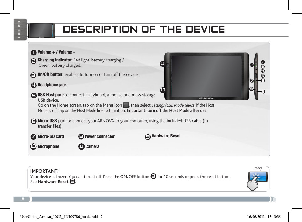 2???13456721234567810111091198ENGLISHDESCRIPTION OF THE DEVICEVolume + / Volume -Charging indicator: Red light: battery charging /  Green: battery charged.   On/Off button: enables to turn on or turn off the device.   Headphone jack USB Host port: to connect a keyboard, a mouse or a mass storage USB device.  Go on the Home screen, tap on the Menu icon  , then select Settings/USB Mode select. If the Host Mode is off, tap on the Host Mode line to turn it on. Important: turn off the Host Mode after use.  Micro-USB port: to connect your ARNOVA to your computer, using the included USB cable (to transfer files)  Micro-SD card  Power connector                     Microphone                        CameraHardware ResetIMPORTANT:  Your device is frozen.You can turn it off. Press the ON/OFF button  3 for 10 seconds or press the reset button. See Hardware Reset  9. UserGuide_Arnova_10G2_PN109786_book.indd   2 16/06/2011   13:13:36