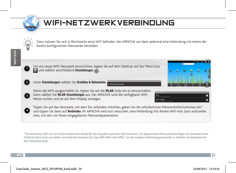 201234wwwDEUTSCH* Für kostenlose WiFi-Access Points besteht kein Bedarf für das Eingeben spezieller Informationen. Für abgesicherte Netzwerke benötigen Sie entweder einen Schlüssel (eine Serie von Zahlen und/oder Buchstaben) des Typs WEP, WPA oder WPA2. Um die exakten Verbindungsparameter zu erhalten, kontaktieren Sie   den Internetprovider.Dazu müssen Sie sich in Reichweite eines WiFi befinden. Der ARNOVA wir dann jedesmal eine Verbindung mit einem der bereits konfigurierten Netzwerke herstellen.Um ein neues WiFi Netzwerk einzurichten, tippen Sie auf dem Desktop auf das Menü Icon  und wählen anschließend Einstellungen  .Unter Einstellungen wählen Sie Drahtlos &amp; Netzwerke.Wenn das WiFi ausgeschaltet ist, tippen Sie auf die WLAN Zeile um es einzuschalten. Dann wählen Sie WLAN-Einstellungen aus. Der ARNOVA wird die verfügbaren WiFi- Netze suchen und sie auf dem Display anzeigen.Tippen Sie auf das Netzwerk, mit dem Sie verbinden möchten, geben Sie die erforderlichen Netzwerkinformationen ein* und tippen Sie dann auf Verbinden. Ihr ARNOVA wird nun versuchen, eine Verbindung mit diesem WiFi-Hot Spot aufzunehe-men, mit den von Ihnen eingegebenen Netzwerkparametern. WIFI-NETZWERKVERBINDUNG UserGuide_Arnova_10G2_PN109786_book.indd   20 16/06/2011   13:14:16